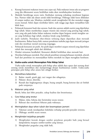 279Pendidikan Jasmani, Olahraga, dan Kesehatan
a.	 Kurangi konsumsi makanan instan atau cepat saji. Pada makanan instan ada zat pengawet
yang jika dikonsumsi secara berlebihan maka akan membahayakan kesehatan.
b.	 Mulailah berolahraga secara rutin. Kesibukan memang terkadang membatasi kegiatan
kita. Namun tidak ada alasan untuk tidak berolahraga. Olahraga tidak harus dilakukan
di tempat stadion saja. Misalnya, mulailah untuk menghindari lift dan memakai tangga
secara manual. Selain dapat membakar kalori, naik tangga juga dapat menjadikan kaki
lebih kuat.
c.	 Perbanyak konsumsi buah dan sayuran. buah dan sayuran adalah nutrisi yang diperlukan
bagi tubuh. Selain memberikan asupan vitamin dan mineral yang penting bagi tubuh,
serat yang ada pada kedua bahan makanan tersebut dapat berguna untuk mengikat zat-
zat yang berbahaya bagi tubuh, misalnya lemak yang berlebihan.
d.	 Jauhi narkoba. Pemakaian obat-obatan terlarang dapat dipastikan akan merusak
kesehatanmu. Bukan hanya fisik, namun pemakaian narkoba juga dapat merusak jaringan
otak dan membuat mental seseorang terganggu.
e.	 Perbanyak konsumsi air putih. Air putih dapat memberi asupan mineral yang diperlukan
tubuh dan mencegah tubuh dari dehidrasi.
f.	 Hindari minuman beralkohol. Konsumsi alkohol berlebihan akan merusak hati.
g.	 Hentikan kebiasaan merokok. Dari seluruh penelitian tentang kebiasaan merokok, seluruh
hasil dari penelitian itu menunjukkan bahwa merokok itu dapat merugikan kesehatan.
8.	 Usaha-usaha untuk Menerapkan Pola Hidup Sehat
	 Usaha-usaha untuk menerapkan pola hidup sehat adalah daya upaya dari seorang demi
seorang untuk memelihara dan mempertinggi derajat kesehatannya sendiri. Usaha-usaha
penerapan pola hidup sehat antara lain sebagai berikut:
a.	 Memelihara kebersihan
	 1)	 Badan: mandi, gosok gigi, cuci tangan dan sebagainya.
	 2)	 Pakaian: dicuci, disetrika.
	 3)	 Rumah dan lingkungannya: disapu, buang sampah, buang kotoran dan air limbah
pada tempatnya.
b.	 Makanan yang sehat
	 Bersih, bebas dari bibit penyakit, cukup kualitas dan kwantitasnya.
c.	 Cara hidup yang teratur
	 1)	 Makan, tidur, bekerja dan beristirahat secara teratur.
	 2)	 Rekreasi dan menikmati hiburan pada waktunya.
d.	 Meningkatkan daya tahan tubuh dan kesemaptaan jasmani
	 1)	 Vaksinasi untuk mendapatkan kekebalan terhadap penyakit-penyakit tertentu.
	 2)	 Olahraga: aerobik secara teratur.
e.	 Menghindari terjadinya penyakit
	 1)	 Menghindari kontak dengan sumber penularan penyakit baik yang berasal
daripenderita maupun sumber-sumber yang lainnya.
	 2)	 Menghindari pergaulan yang tidak baik.
7_BG_PJOK_07062013_CMYK.indb 279 6/13/13 4:59 PM
 
