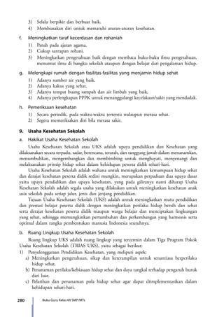 280 Buku Guru Kelas VII SMP/MTs
	 3)	 Selalu berpikir dan berbuat baik.
	 4)	 Membiasakan diri untuk mematuhi aturan-aturan kesehatan.
f.	 Meningkatkan taraf kecerdasan dan rohaniah
	 1)	 Patuh pada ajaran agama.
	 2)	 Cukup santapan rohani.
	 3)	 Meningkatkan pengetahuan baik dengan membaca buku-buku ilmu pengetahuan,
menuntut ilmu di bangku sekolah ataupun dengan belajar dari pengalaman hidup.
g.	 Melengkapi rumah dengan fasilitas-fasilitas yang menjamin hidup sehat
	 1)	 Adanya sumber air yang baik.
	 2)	 Adanya kakus yang sehat.
	 3)	 Adanya tempat buang sampah dan air limbah yang baik.
	 4)	 Adanya perlengkapan PPPK untuk menanggulangi kecelakaan/sakit yang mendadak.
h.	 Pemeriksaan kesehatan
	 1)	 Secara periodik, pada waktu-waktu tertentu walaupun merasa sehat.
	 2)	 Segera memeriksakan diri bila merasa sakit.
9.	 Usaha Kesehatan Sekolah
a.	 Hakikat Usaha Kesehatan Sekolah
	 Usaha Kesehatan Sekolah atau UKS adalah upaya pendidikan dan Kesehatan yang
dilaksanakan secara terpadu, sadar, berencana, terarah, dan tanggung jawab dalam menanamkan,
menumbuhkan, mengembangkan dan membimbing untuk menghayati, menyenangi dan
melaksanakan prinsip hidup sehat dalam kehidupan peserta didik sehari-hari.
	 Usaha Kesehatan Sekolah adalah wahana untuk meningkatkan kemampuan hidup sehat
dan derajat kesehatan peserta didik sedini mungkin, merupakan perpaduan dua upaya dasar
yaitu upaya pendidikan dan upaya kesehatan, yang pada giliranya nanti diharap Usaha
Kesehatan Sekolah adalah segala usaha yang dilakukan untuk meningkatkan kesehatan anak
usia sekolah pada setiap jalur, jenis dan jenjang pendidikan.
	 Tujuan Usaha Kesehatan Sekolah (UKS) adalah untuk meningkatkan mutu pendidikan
dan prestasi belajar peserta didik dengan meningkatkan perilaku hidup bersih dan sehat
serta derajat kesehatan peserta didik maupun warga belajar dan menciptakan lingkungan
yang sehat, sehingga memungkinkan pertumbuhan dan perkembangan yang harmonis serta
optimal dalam rangka pembentukan manusia Indonesia seutuhnya.
b.	 Ruang Lingkup Usaha Kesehatan Sekolah
	 Ruang lingkup UKS adalah ruang lingkup yang tercermin dalam Tiga Program Pokok
Usaha Kesehatan Sekolah (TRIAS UKS), yaitu sebagai berikut:
1)	 Penyelenggaraan Pendidikan Kesehatan, yang meliputi aspek:
a)	Meningkatkan pengetahuan, sikap dan keterampilan untuk senantiasa berperilaku
hidup sehat.
b)	 Penanaman perilaku/kebiasaan hidup sehat dan daya tangkal terhadap pengaruh buruk
dari luar.
c)	Pelatihan dan penanaman pola hidup sehat agar dapat diimplementasikan dalam
kehidupan sehari-hari.
7_BG_PJOK_07062013_CMYK.indb 280 6/13/13 4:59 PM
 