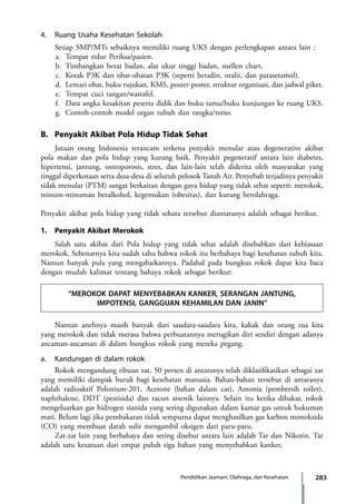 283Pendidikan Jasmani, Olahraga, dan Kesehatan
4.	 Ruang Usaha Kesehatan Sekolah
	 Setiap SMP/MTs sebaiknya memiliki ruang UKS dengan perlengkapan antara lain :
a.	 	Tempat tidur Periksa/pasien.
b.	 Timbangkan berat badan, alat ukur tinggi badan, snellen chart.
c.	 Kotak P3K dan obat-obatan P3K (seperti betadin, oralit, dan parasetamol).
d.	 Lemari obat, buku rujukan, KMS, poster-poster, struktur organisasi, dan jadwal piket.
e.	 Tempat cuci tangan/wastafel.
f.	 Data angka kesakitan peserta didik dan buku tamu/buku kunjungan ke ruang UKS.
g.	 Contoh-contoh model organ tubuh dan rangka/torso.
B.	 Penyakit Akibat Pola Hidup Tidak Sehat
	 Jutaan orang Indonesia terancam terkena penyakit menular atau degenerative akibat
pola makan dan pola hidup yang kurang baik. Penyakit pegeneratif antara lain diabetes,
hipertensi, jantung, osteoporosis, stres, dan lain-lain telah diderita oleh masyarakat yang
tinggal diperkotaan serta desa-desa di seluruh pelosok Tanah Air. Penyebab terjadinya penyakit
tidak menular (PTM) sangat berkaitan dengan gaya hidup yang tidak sehat seperti: merokok,
minum-minuman beralkohol, kegemukan (obesitas), dan kurang berolahraga.
	
Penyakit akibat pola hidup yang tidak sehata tersebut diantaranya adalah sebagai berikut.
1.	 Penyakit Akibat Merokok
	 Salah satu akibat dari Pola hidup yang tidak sehat adalah disebabkan dari kebiasaan
merokok. Sebenarnya kita sudah tahu bahwa rokok itu berbahaya bagi kesehatan tubuh kita.
Namun banyak pula yang mengabaikannya. Padahal pada bungkus rokok dapat kita baca
dengan mudah kalimat tentang bahaya rokok sebagai berikut:
“MEROKOK DAPAT MENYEBABKAN KANKER, SERANGAN JANTUNG,
IMPOTENSI, GANGGUAN KEHAMILAN DAN JANIN”
	 Namun anehnya masih banyak dari saudara-saudara kita, kakak dan orang tua kita
yang merokok dan tidak merasa bahwa perbuatannya merugikan diri sendiri dengan adanya
ancaman-ancaman di dalam bungkus rokok yang mereka pegang.
a.	 Kandungan di dalam rokok
	 Rokok mengandung ribuan zat, 50 persen di antaranya telah diklasifikasikan sebagai zat
yang memiliki dampak buruk bagi kesehatan manusia. Bahan-bahan tersebut di antaranya
adalah radioaktif Polonium-201, Acetone (bahan dalam cat), Amonia (pembersih toilet),
naphthalene, DDT (pestisida) dan racun arsenik lainnya. Selain itu ketika dibakar, rokok
mengeluarkan gas hidrogen sianida yang sering digunakan dalam kamar gas untuk hukuman
mati. Belum lagi jika pembakaran tidak sempurna dapat menghasilkan gas karbon monoksida
(CO) yang membuat darah sulit mengambil oksigen dari paru-paru.
	 Zat-zat lain yang berbahaya dan sering disebut antara lain adalah Tar dan Nikotin. Tar
adalah satu kesatuan dari empat puluh tiga bahan yang menyebabkan kanker.
7_BG_PJOK_07062013_CMYK.indb 283 6/13/13 4:59 PM
 