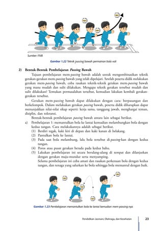 23Pendidikan Jasmani, Olahraga, dan Kesehatan
Gambar 1.22 Teknik passing bawah permainan bola voli
2)	 Bentuk-Bentuk Pembelajaran Passing Bawah
		 Tujuan pembelajaran mem-passing bawah adalah untuk mengombinasikan teknik
gerakan-gerakan mem-passing bawah yang telah dipelajari. Setelah peserta didik melakukan
gerakan mem-passing bawah, coba rasakan teknik-teknik gerakan mem-passing bawah
yang mana mudah dan sulit dilakukan. Mengapa teknik gerakan tersebut mudah dan
sulit dilakukan? Temukan permasalahan tersebut, kemudian lakukan kembali gerakan-
gerakan tersebut.
		Gerakan mem-passing bawah dapat dilakukan dengan cara: berpasangan dan
berkelompok. Dalam melakukan gerakan passing bawah, peserta didik diharapkan dapat
menunjukkan nilai-nilai sikap seperti: kerja sama, tanggung jawab, menghargai teman,
disiplin, dan toleransi.
		Bentuk-bentuk pembelajaran passing bawah antara lain sebagai berikut.
	 a)	 Pembelajaran 1: memantulkan bola ke lantai kemudian melambungkan bola dengan
kedua tangan. Cara melakukannya adalah sebagai berikut.
		 (1)	 Berdiri tegak, kaki kiri di depan dan kaki kanan di belakang.
		 (2)	 Pantulkan bola ke lantai.
		 (3)	 Pada saat bola melambung, lalu bola tersebut di-passing-kan dengan kedua
tangan.
		 (4)	 Poros atau pusat gerakan berada pada kedua bahu.
		 (5)	 Lakukan pembelajaran ini secara berulang-ulang di tempat dan dilanjutkan
dengan gerakan maju-mundur serta menyamping.
			 Selama pembelajaran ini coba amati dan rasakan perkenaan bola dengan kedua
tangan, dan tenaga yang salurkan ke bola sehingga bola memantul dengan baik.
Gambar 1.23 Pembelajaran memantulkan bola ke lantai kemudian mem-passing-nya
Sumber: FIVB
7_BG_PJOK_07062013_CMYK.indb 23 6/13/13 4:58 PM
 