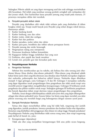 284 Buku Guru Kelas VII SMP/MTs
Sedangkan Nikotin adalah zat yang dapat merangsang saraf dan otak sehingga menimbulkan
efek kecanduan. Hal inilah yang membuat seorang perokok seringkali sulit melepaskan diri
dari jeratan rokok. Dari keseluruhan kasus penyakit jantung yang terjadi pada manusia, 25
persennya merupakan akibat dari merokok.
b.	 Penyakit-penyakit akibat rokok
	 Penyakit yang disebabkan oleh rokok tidak terbatas pada yang disebutkan di dalam
bungkus rokok saja. Tetatpi masih banyak jenis Penyakit yang terkait dengan rokok lainnya,
diantaranya adalah:
1)	 Kanker kandung kemih
2)	 Kanker lambung, usus dan colon
3)	 Kanker mulut, tekak dan esofagus
4)	 Kanker hati dan pankreas
5)	 Kanker payudara, mulut rahim dan rahim
6)	 Kanker paru-paru, bronkhitis dan infeksi saluran pernapasan kronis
7)	 Penyakit jantung dan stroke hemoragik
8)	 Pengeroposan tulang atau osteoporosis
9)	 Penurunan kesuburan bahkan kemandulan
10)	Keguguran bahkan hingga melahirkan bayi yang cacat
11)	Emfisima, ulser peptik dan batuk menahun
12)	Lemah otot, penyakit gusi dan kerusakan pada mata
2.	 Penyalahgunaan Narkoba
a.	 Pengertian Narkoba
	 Sebelum kita membicarakan apa itu nakoba, ada baiknya kita tahu tentang jenis obat-
obatan khusus (biasa disebut obat-obatan psikoaktif). Obat-obatan yang dimaksud adalah
bahan kimia (jenis obat) yang bila diminum atau dimakan akan Narkoba merupakan singkatan
dari narkotika, psikotropika dan bahan/zat adiktif lainnya. Narkotika dapat dibedakan
menjadi 3 (tiga) golongan, yaitu Golongan I, II dan III. Golongan I merupakan narkotika
yang dapat digunakan untuk pengembangan ilmu pengetahuan dan tidak untuk terapi serta
memiliki potensi tinggi dalam mengakibatkan ketergantungan. Golongan II berkhasiat untuk
pengobatan dan pilihan terakhir untuk terapi. Sedangkan golongan III berkhasiat pengobatan
dan banyak digunakan dalam terapi dan/atau tujuan pengembangan ilmu pengetahuan.
	 Narkoba, sesuai dengan efek/dampaknya adalah jenis-jenis obat yang dapat dikategorikan
sebagai obat-obatan psikoaktif yaitu: Sesuatu bahan /zat kimia yang dapat merubah cara jalan
pikiran seseorang atau merubah fungsi yang hubungannya dengan susunan syaraf pusat.
b.	 Dampak Pemakaian Narkoba
	 Semua obat dapat menyebabkan akibat yang hal tidak baik, tergantung dari jumlah
yang digunakan, jumlah pemakaian, lamanya pemakaian dan keadaan ketika obat digunakan.
Kematian yang disebabkan oleh penggunaan obat-obatan ini cukup tinggi. Dampak pemakaian/
Penyalahgunaan Narkoba yang ditimbulkan tidak semua orang sama, akan tetapi tergantung
pada hal-hal di bawah ini, yaitu:
1)	 Ketergantungan (dependency)
	Tidak ada obat yang menjadikan ketergantungan fisik atau psikis secara langsung.
7_BG_PJOK_07062013_CMYK.indb 284 6/13/13 4:59 PM
 