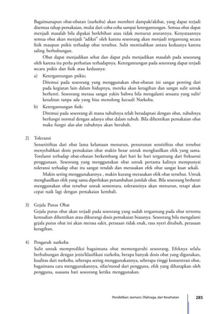 285Pendidikan Jasmani, Olahraga, dan Kesehatan
Bagaimanapun obat-obatan (narkoba) akan memberi dampak/akibat, yang dapat terjadi
disemua tahap pemakaian, mulai dari coba-coba sampai ketergantungan. Semua obat dapat
menjadi masalah bila dipakai berlebihan atau tidak menurut aturannya. Kenyataannya
semua obat akan menjadi “adiksi” oleh karena seseorang akan menjadi tergantung secara
fisik maupun psikis terhadap obat tersebut. Sulit memisahkan antara keduanya karena
saling berhubungan.
		 Obat dapat menjadikan sehat dan dapat pula menjadikan masalah pada seseorang
oleh karena itu perlu perhatian terhadapnya. Ketergantungan pada seseorang dapat terjadi
secara psikis dan fisik atau keduanya:
	 a)	 Ketergantungan psikis;
		 Ditemui pada seseorang yang menggunakan obat-obatan ini sangat penting dari
pada kegiatan lain dalam hidupnya, mereka akan ketagihan dan sangat sulit untuk
berhenti. Seseorang merasa sangat yakin bahwa bila mengalami sesuatu yang sulit/
kesulitan tanpa ada yang bisa menolong kecuali Narkoba.
	 b)	 Ketergantungan fisik:
		 Ditemui pada seseorang di mana tubuhnya telah beradaptasi dengan obat, tubuhnya
berfungsi normal dengan adanya obat dalam tubuh. Bila dihentikan pemakaian obat
maka fungsi alat-alat tubuhnya akan berubah.
2)	Toleransi
	 Sensetitifitas dari obat lama kelamaan menurun, penurunan sensitifitas obat tersebut
menyebabkan dosis pemakaian obat makin besar untuk menghasilkan efek yang sama.
Torelansi terhadap obat-obatan berkembang dari hari ke hari tergantung dari frekuensi
penggunaan. Seseorang yang menggunakan obat untuk pertama kalinya mempunyai
toleransi terhadap obat itu sangat rendah dan merasakan efek obat sangat kuat sekali.
		 Makin sering menggunakannya , makin kurang merasakan efek obat tersebut. Untuk
menghasilkan efek yang sama diperlukan penambahan jumlah obat. Bila seseorang berhenti
menggunakan obat tersebut untuk sementara, toleransinya akan menurun, tetapi akan
cepat naik lagi dengan pemakaian kembali.
3)	 Gejala Putus Obat
	 Gejala putus obat akan terjadi pada seseorang yang sudah tergantung pada obat tertentu
kemudian dihentikan atau dikurangi dosis pemakaian biasanya. Seseorang bila mengalami
gejala putus obat ini akan merasa sakit, perasaan tidak enak, rasa nyeri ditubuh, perasaan
ketagihan.
4)	 Pengaruh narkoba
	 Sulit untuk memprediksi bagaimana obat memengaruhi seseorang. Efeknya selalu
berhubungan dengan jenis/klasifikasi narkoba, berapa banyak dosis obat yang digunakan,
kualitas dari narkoba, seberapa sering menggunakannya, seberapa tinggi konsentrasi obat,
bagaimana cara menggunakannya, sifat/mood dari pengguna, efek yang diharapkan oleh
pengguna, suasana hati seseorang ketika menggunakan.
7_BG_PJOK_07062013_CMYK.indb 285 6/13/13 4:59 PM
 