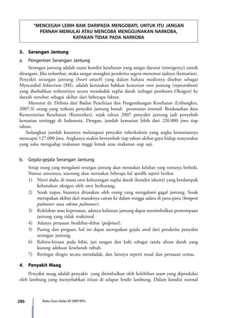 286 Buku Guru Kelas VII SMP/MTs
“MENCEGAH LEBIH BAIK DARIPADA MENGOBATI, UNTUK ITU JANGAN
PERNAH MEMULAI ATAU MENCOBA MENGGUNAKAN NARKOBA,
KATAKAN TIDAK PADA NARKOBA
3.	 Serangan Jantung
a.	 Pengertian Serangan Jantung
	 Serangan jantung adalah suatu kondisi kesehatan yang sangat darurat (emergency) untuk
ditangani. Jika terlambat, maka sangat mungkin penderita segera menemui ajalnya (kematian).
Penyakit serangan jantung (heart attack) yang dalam bahasa medisnya disebut sebagai
Myocardial Infarction (MI), adalah kerusakan bahkan kematian otot jantung (myocardium)
yang disebabkan terhentinya secara mendadak suplai darah (sebagai pembawa Oksigen) ke
daerah tersebut sebagai akibat dari beberapa faktor.
	Menurut dr. Delima dari Badan Penelitian dan Pengembangan Kesehatan (Litbangkes,
2007:3) orang yang terkena penyakit jantung butuh perawatan intensif. Berdasarkan data
Kementerian Kesehatan (Kemenkes), sejak tahun 2007 penyakit jantung jadi penyebab
kematian tertinggi di Indonesia. Dengan, jumlah kematian lebih dari 220.000 jiwa tiap
tahun.
Sedangkan jumlah kasusnya melampaui penyakit tuberkulosis yang angka kematiannya
mencapai 127.000 jiwa. Angkanya makin bertambah tiap tahun akibat gaya hidup masyarakat
yang suka mengudap makanan tinggi lemak atau makanan siap saji.
b.	 Gejala-gejala Serangan Jantung				
	 Setiap orang yang mengalami serangan jantung akan merasakan keluhan yang tentunya berbeda.
Namun umumnya, seseorang akan merasakan beberapa hal spesifik seperti berikut.
	 1)	 Nyeri dada, di mana otot kekurangan suplai darah (kondisi iskemi) yang berdampak
kebutuhan oksigen oleh otot berkurang.
	 2)	 Sesak napas, biasanya dirasakan oleh orang yang mengalami gagal jantung. Sesak
merupakan akibat dari masuknya cairan ke dalam rongga udara di paru-paru (kongesti
pulmoner atau edema pulmoner).
	 3)	 Kelelahan atau kepenatan, adanya kelainan jantung dapat menimbulkan pemompaan
jantung yang tidak maksimal.
	 4)	 Adanya perasaan berdebar-debar (palpitasi).
	 5)	 Pusing dan pingsan, hal ini dapat merupakan gejala awal dari penderita penyakit
serangan jantung.
	 6)	 Kebiru-biruan pada bibir, jari tangan dan kaki sebagai tanda aliran darah yang
kurang adekuat keseluruh tubuh.
	 7)	 Keringat dingin secara mendadak, dan lainnya seperti mual dan perasaan cemas.
4.	 Penyakit Maag
	 Penyakit maag adalah penyakit  yang ditimbulkan oleh kelebihan asam yang diproduksi
oleh lambung yang menyebabkan iritasi di selaput lendir lambung. Dalam kondisi normal
7_BG_PJOK_07062013_CMYK.indb 286 6/13/13 4:59 PM
 
