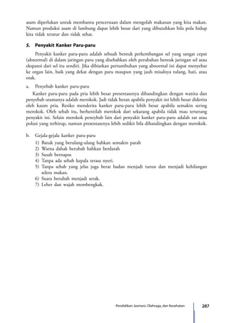 287Pendidikan Jasmani, Olahraga, dan Kesehatan
asam diperlukan untuk membantu pencernaan dalam mengolah makanan yang kita makan.
Namun produksi asam di lambung dapat lebih besar dari yang dibutuhkan bila pola hidup
kita tidak teratur dan tidak sehat.
5.	 Penyakit Kanker Paru-paru
	 Penyakit kanker paru-paru adalah sebuah bentuk perkembangan sel yang sangat cepat
(abnormal) di dalam jaringan paru yang disebabkan oleh perubahan bentuk jaringan sel atau
ekspansi dari sel itu sendiri. Jika dibiarkan pertumbuhan yang abnormal ini dapat menyebar
ke organ lain, baik yang dekat dengan paru maupun yang jauh misalnya tulang, hati, atau
otak.
a.	 Penyebab kanker paru-paru
Kanker paru-paru pada pria lebih besar presentasenya dibandingkan dengan wanita dan
penyebab utamanya adalah merokok. Jadi tidak heran apabila penyakit ini lebih besar diderita
oleh kaum pria. Resiko menderita kanker paru-paru lebih besar apabila semakin sering
merokok. Oleh sebab itu, berhentilah merokok dari sekarang apabila tidak mau terserang
penyakit ini. Selain merokok peneybab lain dari penyakit kanker paru-paru adalah zat atau
polusi yang terhirup, namun presentasenya lebih sedikit bila dibandingkan dengan merokok.
b.	 Gejala-gejala kanker paru-paru
1)	Batuk yang berulang-ulang bahkan semakin parah
2)	Warna dahak berubah bahkan berdarah
3)	Susah bernapas
4)	Tanpa ada sebab kepala terasa nyeri.
5)	Tanpa sebab yang jelas juga berat badan menjadi turun dan menjadi kehilangan
selera makan.
6)	Suara berubah menjadi serak.
7)	Leher dan wajah membengkak.
7_BG_PJOK_07062013_CMYK.indb 287 6/13/13 4:59 PM
 