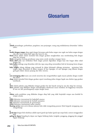 292 Buku Guru Kelas VII SMP/MTs
Glosarium
a
atletik pertandingan, perlombaan, pergulatan, atau perjuangan. orang yang melakukannya dinamakan “athleta
(atlet).
b
berdiri dengan tangan sikap tegak dengan bertumpu pada kedua tangan atau tegak atas kedua tangan dengan
siku-siku lurus, kedua kaki rapat dan lurus ke atas.
block block adalah teknik memukul bola dengan gerakan menghentikan atau membendung bola dengan
sikap bet tertutup.
block merupakan benteng pertahanan yang utama untuk menahan serangan lawan.
block aktif pada saat melakukan block tangan pemain digerakkan dengan kuat dan lengan dekat sekali
dengan net.
bola basket olahraga yang dimainkan oleh dua regu yang saling memasukkan bola ke keranjang lawan dengan
tangan.
bulu tangkis cabang olahraga yang termasuk ke dalam kelompok olahraga permainan. permainan bulu
tangkis dapat dimainkan di dalam maupun di luar lapangan, di atas lapangan yang dibatasi dengan
garis-garis dalam ukuran panjang dan lebar tertentu.
c
cara memegang raket suatu cara untuk menerima dan mengembalikan segala macam pukulan dengan mudah
dan bebas.
chop teknik memukul bola dengan gerakan seperti menebang pohon dengan kapak atau disebut juga gerakan
membacok.
d
drive teknik pukulan yang dilakukan dengan gerakan bet dari bawah serong ke atas dan sikap bet tertutup.
drive pukulan yang dilakukan dengan menerbangkan shuttlecock secara mendatar, ke-tinggiannya menyusur
di atas net dan penerbangannya sejajar dengan lantai.
e
elakan usaha pembelaan yang dilakukan dengan sikap kaki yang tidak berpindah tempat atau kembali ke
tempat semula.
f
FIBA federation international de basketball amateur
FIFA federation international de football assosiation
FIG federation internationale de gymnastiqua
FINA federation international nation amateur
floating service jenis servis dimana jalannya bola tidak mengandung putaran (bola bergerak mengapung atau
mengambang).
g
gerak tipu dengan bola tekniknya adalah seperti gerak tipu badan (gerak tipu tanpa bola), namun menggunakan
bola.
guling ke depan berguling ke depan atas bagian belakang badan (tengkuk, punggung, pinggang dan panggul
bagian belakang).
7_BG_PJOK_07062013_CMYK.indb 292 6/13/13 4:59 PM
 