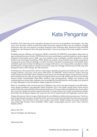 iiiPendidikan Jasmani, Olahraga, dan Kesehatan
Kurikulum 2013 dirancang untuk memperkuat kompetensi siswa dari sisi pengetahuan, keterampilan, dan sikap
secara utuh. Keutuhan tersebut menjadi dasar dalam perumusan kompetensi dasar tiap mata pelajaran, sehingga
kompetensi dasar tiap mata pelajaran mencakup kompetensi dasar kelompok sikap, kompetensi dasar kelompok
pengetahuan, dan kompetensi dasar kelompok keterampilan. Semua mata pelajaran dirancang mengikuti rumusan
tersebut.
Pendidikan Jasmani, Olahraga, dan Kesehatan (PJOK) untuk Kelas VII SMP/MTs yang disajikan dalam buku ini
juga tunduk pada ketentuan tersebut. PJOK bukan berisi materi pembelajaran yang dirancang hanya untuk mengasah
kompetensi keterampilan peserta didik, atau mata pelajaran yang membaginya menjadi pengetahuan tentang
kesehatan dan keterampilan berolahraga. PJOK adalah mata pelajaran yang membekali siswa dengan pengetahuan
tentang gerak jasmani dalam berolahraga serta faktor kesehatan yang dapat memengaruhinya, keterampilan dalam
melakukan gerak jasmani dalam berolahraga dan menjaga kesehatannya, serta sikap perilaku yang dituntut dalam
berolahraga dan menjaga kesehatan sebagai suatu kesatuan yang utuh. Sehingga terbentuk peserta didik yang sadar
kebugaran jasmani, sadar olahraga, dan sadar kesehatan.
Pembelajarannya dirancang berbasis aktivitas terkait dengan sejumlah jenis gerak jasmani/olahraga dan usaha-usaha
menjaga kesehatan yang sesuai untuk peserta didik Kelas VII SMP/MTs. Aktivitas-aktivitas tersebut dirancang
untuk membuat peserta didik terbiasa melakukan gerak jasmani dan berolahraga dengan senang hati karena merasa
perlu melakukannya dan sadar akan pentingnya menjaga kesehatan jasmani baik melalui gerak jasmani dan olahraga
maupun dengan memperhatikan faktor-faktor kesehatan yang memengaruhinya. Sebagai mata pelajaran yang
mengandung unsur muatan lokal, tambahan materi yang digali dari kearifan lokal dan relevan dengan mata pelajaran
ini sangat diharapkan untuk ditambahkan sebagai pengayaan dari buku ini.
Buku ini menjabarkan usaha minimal yang harus dilakukan siswa untuk mencapai kompetensi yang diharapkan.
Sesuai dengan pendekatan yang digunakan dalam Kurikulum 2013, siswa diajak menjadi berani untuk mencari
sumberbelajarlainyangtersediadanterbentangluasdisekitarnya.Perangurudalammeningkatkandanmenyesuaikan
daya serap siswa dengan ketersediaan kegiatan pada buku ini sangat penting. Guru dapat memperkayanya dengan
kreasi dalam bentuk kegiatan-kegiatan lain yang sesuai dan relevan yang bersumber dari lingkungan sosial dan alam.
Sebagai edisi pertama, buku ini sangat terbuka dan perlu terus dilakukan perbaikan dan penyempurnaan. Untuk itu,
kami mengundang para pembaca memberikan kritik, saran dan masukan untuk perbaikan dan penyempurnaan pada
edisi berikutnya. Atas kontribusi tersebut, kami ucapkan terima kasih. Mudah-mudahan kita dapat memberikan
yang terbaik bagi kemajuan dunia pendidikan dalam rangka mempersiapkan generasi seratus tahun Indonesia
Merdeka (2045).
Jakarta, Mei 2013
Menteri Pendidikan dan Kebudayaan
Mohammad Nuh
Kata Pengantar
7_BG_PJOK_07062013_CMYK.indb 3 6/13/13 4:58 PM
 