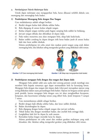 33Pendidikan Jasmani, Olahraga, dan Kesehatan
a.	 Pembelajaran Teknik Melempar Bola
	 Untuk dapat melempar atau mengoperkan bola, harus dikuasai terlebih dahulu cara
memegang dan menangkap bola basket.
1)	 Pembelajaran Memegang Bola dengan Dua Tangan
	 Cara melakukannya adalah sebagai berikut.
	 a)	 Berdiri dengan kedua kaki dibuka selebar bahu.
	 b)	 Bola dipegang di antara kedua telapak tangan.
	 c)	 Kedua telapak tangan melekat pada bagian samping bola sedikit ke belakang.
	 d)	 Jari-jari tangan dibuka dan diletakkan di depan dada.
	 e)	 Pada waktu menerima atau akan mengoper bola, sikap kaki kuda-kuda.
	 f)	 Badan sedikit condong ke depan dengan titik berat badan jatuh di antara kedua
kaki dan lutut sedikit ditekuk.
	 	Selama pembelajaran ini coba amati dan rasakan posisi tangan yang enak dalam
memegang bola, lalu lakukan saling mengoreksi gerakan yang dilakukan oleh teman.
Gambar 1.37 Cara memegang bola basket Gambar 1.38 Sikap siap mengoperkan bola basket
2)	 Pembelajaran mengoper bola dengan dua tangan dari depan dada
		 Mengoper bola adalah salah satu usaha dari seorang pemain untuk membagi atau
memberi bola kepada temannya agar dapat memasukkan bola ke keranjang lawan.
Mengoper bola dengan dua tangan dari depan dada (chest pass) merupakan operan yang
sering dilakukan dalam suatu pertandingan bola basket. Operan ini berguna untuk operan
jarak pendek, karena mengoper bola dengan cara ini akan menghasilkan kecepatan,
ketepatan, dan kecermatan terhadap teman yang diberi bola. Jarak lemparan 5 sampai
7 meter.
		 Cara memainkannya adalah sebagai berikut.
	 a)	 Berdiri dengan kaki dibuka selebar bahu, dan lutut sedikit ditekuk.
	 b)	 Badan dicondongkan ke depan.
	c)	Bola dipegang dengan kedua telapak tangan dan jari-jari terbuka.
	 d)	 Tekuk kedua siku dengan mendekati badan, dan aturlah bola setinggi dada.
	 e)	 Langkahkan kaki kiri ke depan ke arah sasaran.
	 f)	 Kemudian kedua lengan menolak lurus ke depan.
		Selama pembelajaran ini coba amati dan rasakan gerakan melempar yang enak
dirasakan, lalu 	lakukan saling mengoreksi gerakan yang dilakukan oleh teman.
7_BG_PJOK_07062013_CMYK.indb 33 6/13/13 4:58 PM
 
