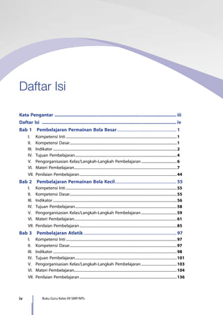 iv Buku Guru Kelas VII SMP/MTs
Daftar Isi
Kata Pengantar ................................................................................................. iii
Daftar Isi ........................................................................................................... iv
Bab 1  Pembelajaran Permainan Bola Besar............................................................ 1
	 I.	 Kompetensi Inti..........................................................................................................................1
	 II.	 Kompetensi Dasar......................................................................................................................1
	 III.	Indikator........................................................................................................................................2
	 IV.	 Tujuan Pembelajaran................................................................................................................4
	 V.	 Pengorganisasian Kelas/Langkah-Langkah Pembelajaran........................................6
	 VI.	 Materi Pembelajaran.................................................................................................................7
	 VII.	 Penilaian Pembelajaran...........................................................................................................44
Bab 2  Pembelajaran Permainan Bola Kecil.............................................................. 55
	 I.	 Kompetensi Inti..........................................................................................................................55
	 II.	 Kompetensi Dasar......................................................................................................................55
	 III.	Indikator........................................................................................................................................56
	 IV.	 Tujuan Pembelajaran................................................................................................................58
	 V.	 Pengorganisasian Kelas/Langkah-Langkah Pembelajaran........................................59
	 VI.	 Materi Pembelajaran.................................................................................................................61
	 VII.	 Penilaian Pembelajaran...........................................................................................................85
Bab 3  Pembelajaran Atletik............................................................................................. 97
	 I.	 Kompetensi Inti..........................................................................................................................97
	 II.	 Kompetensi Dasar......................................................................................................................97
	 III.	Indikator........................................................................................................................................98
	 IV.	 Tujuan Pembelajaran................................................................................................................101
	 V.	 Pengorganisasian Kelas/Langkah-Langkah Pembelajaran........................................103
	 VI.	 Materi Pembelajaran.................................................................................................................104
	 VII.	 Penilaian Pembelajaran...........................................................................................................136
7_BG_PJOK_07062013_CMYK.indb 4 6/13/13 4:58 PM
 