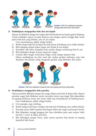 34 Buku Guru Kelas VII SMP/MTs
Gambar 1.39 Cara melakukan lemparan
setinggi dada permainan bola basket
3)	 Pembelajaran mengoperkan bola dari atas kepala
	 Operan ini dilakukan dengan dua tangan dan bola berada di atas kepala agak ke belakang.
Untuk melakukan operan ini pada dasarnya sama dengan operan setinggi dada, hanya
posisi letak bola yang berbeda, yaitu di atas kepala.
		 Cara memainkannya adalah sebagai berikut.
	 a)	 Berdiri dengan kaki kiri di depan dan kaki kanan di belakang, lutut sedikit ditekuk.
	 b)	 Bola dipegang dengan kedua tangan dan berada di atas kepala.
	 c)	 Kemudian coba kamu lemparkan bola tersebut dengan mendorong bola ke atas.
	 d)	 Bola dilepaskan dengan lecutan ujung jari tangan.
	 e)	 Gerakan akhir dengan meluruskan lengan searah dengan lepasnya bola.
		Selama pembelajaran ini coba amati dan rasakan gerakan melempar yang enak
dirasakan, lalu lakukan saling mengoreksi gerakan yang dilakukan oleh teman.
Gambar 1.40 Cara melakukan lemparan dari atas kepala permainan bola basket
4)	 Pembelajaran mengoperkan bola pantulan
	 Operan pantulan dilakukan dengan dua tangan dalam posisi bola di depan dada. Operan
pantulan sangat baik dilakukan untuk menerobos lawan yang tinggi. Bola dipantulkan
di samping kiri/kanan lawan, dan teman sudah siap menjemputnya di belakang lawan.
		 Cara melakukannya adalah sebagai berikut.
	 a)	 Cari pasangan yang seimbang.
	 b)	 Berdiri dengan kaki kanan di depan dan kaki kiri di belakang, lutut sedikit ditekuk.
	 c)	 Kemudian peserta didik lemparkan bola dengan tolakan dua tangan menyerong ke bawah.
	 d)	 Bola dilepaskan setinggi pinggang dan harus diarahkan pada suatu tempat (titik)
kira-kira 1 meter di depan penerima.
	 e)	 Bila berhadapan dengan lawan, maka sasaran pantulan bola berada di samping
kanan/kiri kaki lawan.
7_BG_PJOK_07062013_CMYK.indb 34 6/13/13 4:58 PM
 