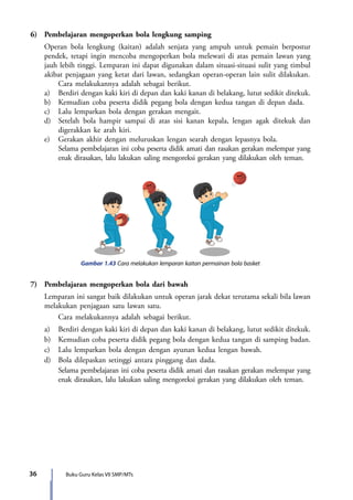 36 Buku Guru Kelas VII SMP/MTs
6)	 Pembelajaran mengoperkan bola lengkung samping
	 Operan bola lengkung (kaitan) adalah senjata yang ampuh untuk pemain berpostur
pendek, tetapi ingin mencoba mengoperkan bola melewati di atas pemain lawan yang
jauh lebih tinggi. Lemparan ini dapat digunakan dalam situasi-situasi sulit yang timbul
akibat penjagaan yang ketat dari lawan, sedangkan operan-operan lain sulit dilakukan.
		 Cara melakukannya adalah sebagai berikut.
	 a)	 Berdiri dengan kaki kiri di depan dan kaki kanan di belakang, lutut sedikit ditekuk.
	 b)	 Kemudian coba peserta didik pegang bola dengan kedua tangan di depan dada.
	 c)	 Lalu lemparkan bola dengan gerakan mengait.
	 d)	 Setelah bola hampir sampai di atas sisi kanan kepala, lengan agak ditekuk dan
digerakkan ke arah kiri.
	 e)	 Gerakan akhir dengan meluruskan lengan searah dengan lepasnya bola.
		 Selama pembelajaran ini coba peserta didik amati dan rasakan gerakan melempar yang
enak dirasakan, lalu lakukan saling mengoreksi gerakan yang dilakukan oleh teman.
Gambar 1.43 Cara melakukan lemparan kaitan permainan bola basket
7)	 Pembelajaran mengoperkan bola dari bawah
	 Lemparan ini sangat baik dilakukan untuk operan jarak dekat terutama sekali bila lawan
melakukan penjagaan satu lawan satu.
		 Cara melakukannya adalah sebagai berikut.
	 a)	 Berdiri dengan kaki kiri di depan dan kaki kanan di belakang, lutut sedikit ditekuk.
	 b)	 Kemudian coba peserta didik pegang bola dengan kedua tangan di samping badan.
	 c)	 Lalu lemparkan bola dengan dengan ayunan kedua lengan bawah.
	 d)	 Bola dilepaskan setinggi antara pinggang dan dada.
		Selama pembelajaran ini coba peserta didik amati dan rasakan gerakan melempar yang
enak dirasakan, lalu lakukan saling mengoreksi gerakan yang dilakukan oleh teman.
7_BG_PJOK_07062013_CMYK.indb 36 6/13/13 4:58 PM
 