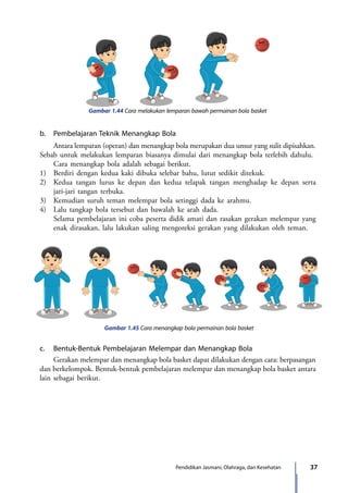 37Pendidikan Jasmani, Olahraga, dan Kesehatan
Gambar 1.44 Cara melakukan lemparan bawah permainan bola basket
b.	 Pembelajaran Teknik Menangkap Bola
	 Antara lemparan (operan) dan menangkap bola merupakan dua unsur yang sulit dipisahkan.
Sebab untuk melakukan lemparan biasanya dimulai dari menangkap bola terlebih dahulu.
	 Cara menangkap bola adalah sebagai berikut.
1)	 Berdiri dengan kedua kaki dibuka selebar bahu, lutut sedikit ditekuk.
2)	 Kedua tangan lurus ke depan dan kedua telapak tangan menghadap ke depan serta
jari-jari tangan terbuka.
3)	 Kemudian suruh teman melempar bola setinggi dada ke arahmu.
4)	 Lalu tangkap bola tersebut dan bawalah ke arah dada.
	Selama pembelajaran ini coba peserta didik amati dan rasakan gerakan melempar yang
enak dirasakan, lalu lakukan saling mengoreksi gerakan yang dilakukan oleh teman.
Gambar 1.45 Cara menangkap bola permainan bola basket
c.	 Bentuk-Bentuk Pembelajaran Melempar dan Menangkap Bola
	 Gerakan melempar dan menangkap bola basket dapat dilakukan dengan cara: berpasangan
dan berkelompok. Bentuk-bentuk pembelajaran melempar dan menangkap bola basket antara
lain sebagai berikut.
7_BG_PJOK_07062013_CMYK.indb 37 6/13/13 4:58 PM
 