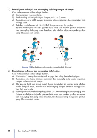38 Buku Guru Kelas VII SMP/MTs
1)	 Pembelajaran melempar dan menangkap bola berpasangan di tempat
	 Cara melakukannya adalah sebagai berikut.
	 a)	 Cari pasangan yang seimbang.
	 b)	 Berdiri saling berhadap-hadapan dengan jarak 3 – 5 meter.
	 c)	Kemudian peserta didik dengan temanmu saling melempar dan menangkap bola
setinggi dada.
	 d)	 Lakukan pembelajaran ini 15 – 20 kali lemparan secara bergantian.
		Selama pembelajaran ini coba peserta didik amati dan rasakan gerakan melempar
dan menangkap bola yang enak dirasakan, lalu 	lakukan saling mengoreksi gerakan
yang dilakukan oleh teman.
Gambar 1.46 Pembelajaran melempar dan menangkap bola di tempat
2)	 Pembelajaran melempar dan menangkap bola bertiga
	 Cara melakukannya adalah sebagai berikut.
	 a)	 Cari teman 3 orang dan membentuk segitiga dan saling berhadap-hadapan.
	 b)	 Kemudian coba kamu lakukan melempar dan menangkp nola secara bergantian
dengan kedua teman di tempat.
	 c)	 Jika peserta didik dan teman sudah lancar melakukan di tempat, coba lakukan
sambil bergerak maju, mundur dan menyamping dengan lemparan setinggi dada
dan dari atas kepala.
	 d)	 Pembelajaran dilakukan berulang-ulang sampai 15 – 20 kali melempar dan menangkap bola.
		Selama pembelajaran ini coba peserta didik amati dan rasakan gerakan melempar
dan menangkap bola yang enak dirasakan, lalu lakukan saling mengoreksi gerakan
yang dilakukan oleh teman.
7_BG_PJOK_07062013_CMYK.indb 38 6/13/13 4:58 PM
 