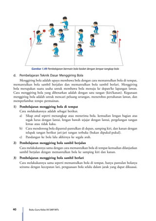40 Buku Guru Kelas VII SMP/MTs
Gambar 1.49 Pembelajaran bermain bola basket dengan lempar tangkap bola
d.	 Pembelajaran Teknik Dasar Menggiring Bola
	 Menggiring bola adalah upaya membawa bola dengan cara memantulkan bola di tempat,
memantulkan bola sambil berjalan dan memantulkan bola sambil berlari. Menggiring
bola merupakan suatu usaha untuk membawa bola menuju ke depan/ke lapangan lawan.
Cara menggiring bola yang dibenarkan adalah dengan satu tangan (kiri/kanan). Kegunaan
menggiring bola adalah untuk mencari peluang serangan, menerobos pertahanan lawan, dan
memperlambat tempo permainan.
1)	 Pembelajaran menggiring bola di tempat
	 Cara melakukannya adalah sebagai berikut.
	 a)	 Sikap awal seperti menangkap atau menerima bola. kemudian lengan bagian atas
tegak lurus dengan lantai, lengan bawah sejajar dengan lantai, pergelangan tangan
lemas atau tidak kaku.
	 b)	 Cara mendorong bola dipantul-pantulkan di depan, samping kiri, dan kanan dengan
telapak tangan berikut jari-jari tangan terbuka (bukan dipukul-pukul).
	 c)	 Pandangan ke bola lalu akhirnya ke segala arah.
2)	 Pembelajaran menggiring bola sambil berjalan
	 Cara melakukannya sama dengan cara memantulkan bola di tempat kemudian dilanjutkan
sambil berjalan dengan memantulkan bola ke samping kiri dan kanan.
3)	 Pembelajaran menggiring bola sambil berlari
	 Cara melakukannya sama seperti memantulkan bola di tempat, hanya pantulan bolanya
seirama dengan kecepatan lari, penguasaan bola selalu dalam jarak yang dapat dikuasai.
7_BG_PJOK_07062013_CMYK.indb 40 6/13/13 4:58 PM
 