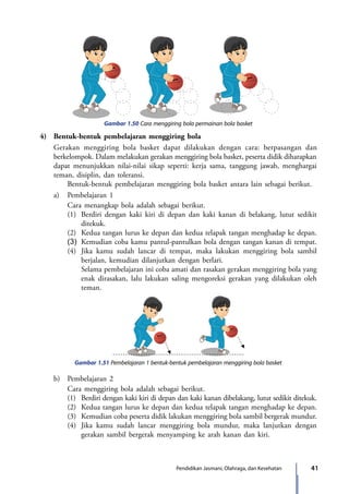 41Pendidikan Jasmani, Olahraga, dan Kesehatan
Gambar 1.50 Cara menggiring bola permainan bola basket
4)	 Bentuk-bentuk pembelajaran menggiring bola
	 Gerakan menggiring bola basket dapat dilakukan dengan cara: berpasangan dan
berkelompok. Dalam melakukan gerakan menggiring bola basket, peserta didik diharapkan
dapat menunjukkan nilai-nilai sikap seperti: kerja sama, tanggung jawab, menghargai
teman, disiplin, dan toleransi.
		 Bentuk-bentuk pembelajaran menggiring bola basket antara lain sebagai berikut.
	 a)	 Pembelajaran 1
		 Cara menangkap bola adalah sebagai berikut.
		 (1)	 Berdiri dengan kaki kiri di depan dan kaki kanan di belakang, lutut sedikit
ditekuk.
		 (2)	 Kedua tangan lurus ke depan dan kedua telapak tangan menghadap ke depan.
		(3)	Kemudian coba kamu pantul-pantulkan bola dengan tangan kanan di tempat.
		 (4)	 Jika kamu sudah lancar di tempat, maka lakukan menggiring bola sambil
berjalan, kemudian dilanjutkan dengan berlari.
			Selama pembelajaran ini coba amati dan rasakan gerakan menggiring bola yang
enak dirasakan, lalu lakukan saling mengoreksi gerakan yang dilakukan oleh
teman.
Gambar 1.51 Pembelajaran 1 bentuk-bentuk pembelajaran menggiring bola basket
	 b)	 Pembelajaran 2
		 Cara menggiring bola adalah sebagai berikut.
		 (1)	 Berdiri dengan kaki kiri di depan dan kaki kanan dibelakang, lutut sedikit ditekuk.
		 (2)	 Kedua tangan lurus ke depan dan kedua telapak tangan menghadap ke depan.
		 (3)	 Kemudian coba peserta didik lakukan menggiring bola sambil bergerak mundur.
		 (4)	 Jika kamu sudah lancar menggiring bola mundur, maka lanjutkan dengan
gerakan sambil bergerak menyamping ke arah kanan dan kiri.
7_BG_PJOK_07062013_CMYK.indb 41 6/13/13 4:58 PM
 
