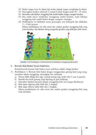 43Pendidikan Jasmani, Olahraga, dan Kesehatan
		 (2)	 Kedua tangan lurus ke depan dan kedua telapak tangan menghadap ke depan.
		 (3)	 Pancangkan bendera sebanyak 5 sampai 6 buah dengan jarak 20 – 25 meter.
		 (4)	 Kemudian coba lakukan menggiring bola sambil berjalan dengan mengitari bendera.
		 (5)	 Jika sudah lancar melakukan menggiring sambil berjalan, maka lakukan
menggiring bola sambil berlari dengan mengitari rintangan.
		 (6)	 Pembelajaran ini dilakukan secara perorangan atau kelompok dan dilakukan
2 – 3 kali putaran.
			Selama pembelajaran ini coba amati dan rasakan gerakan menggiring bola yang
enak dirasakan, lalu lakukan saling mengoreksi gerakan yang dilakukan oleh teman.
Gambar 1.54 Pembelajaran 4 bentuk-bentuk pembelajaran menggiring bola basket
e.	 Bermain Bola Basket Secara Sederhana
	 Bentuk-bentuk bermain bola basket secara sederhana adalah sebagai berikut.
1)	 Pembelajaran 1: Bermain bola basket dengan menggunakan gawang kecil yang meng­
utamakan teknik menggiring, menangkap dan melempar.
	 a)	 Peserta didik dibagi dua regu, masing-masing regu terdiri dari 5 atau 6 pemain.
	 b)	 Buatlah dua buah gawang yang dipasang di garis belakang.
	 c)	 Kemudian lakukan bermain dengan menggiring bola satu tangan (kiri/kanan)
	 d)	 Bola dapat digiring tidak lebih dari 3 langkah.
	 e)	 Bola dapat dibawa tidak lebih dari 2 langkah.
		Selama pembelajaran ini coba amati dan rasakan gerakan menggiring bola yang
enak dirasakan.
7_BG_PJOK_07062013_CMYK.indb 43 6/13/13 4:58 PM
 