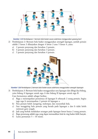 44 Buku Guru Kelas VII SMP/MTs
Gambar 1.55 Pembelajaran 1 bermain bola basket secara sederhana menggunakan gawang kecil
2)	 Pembelajaran 2: Bermain bola basket menggunakan setengah lapangan, jumlah pemain
adalah 2 lawan 3 dilanjutkan dengan 4 lawan 3 atau 5 lawan 4, yaitu:
	 a)	 2 pemain penyerang dan bertahan 3 pemain.
	 b)	 4 pemain penyerang dan bertahan 3 pemain.
	 c)	 5 pemain penyerang dan bertahan 4 pemain.
Gambar 1.56 Pembelajaran 2 bermain bola basket secara sederhana menggunakan setengah lapangan
3)	 Pembelajaran 3: Bermain bola basket menggunakan satu lapangan dan dibagi dua bidang,
yaitu bidang A lapangan untuk regu A dan bidang B lapangan untuk regu B.
	 Cara bermainnya adalah sebagai berikut.
	 a)	 Regu a menempatkan pemainnya di lapangan b sebanyak 2 orang pemain, begitu
juga regu b menempatkan 2 pemain di lapangan a.
	 b)	 Para pemain boleh mengiring, melempar, dan menembak bola.
	 c)	 Saat menggiring bola pemain yang berada pada lapangan a dan b tidak boleh
melewati garis tengah.
	 d)	 Jadi yang berhak melakukan serangan pada lapangan lawan hanya 2 orang pemain.
	 e)	 Regu pemenang adalah regu yang dapat memasukkan bola ke ring basket lebih banyak.
	 f)	 Lama permainan 5 – 10 menit.
7_BG_PJOK_07062013_CMYK.indb 44 6/13/13 4:58 PM
 
