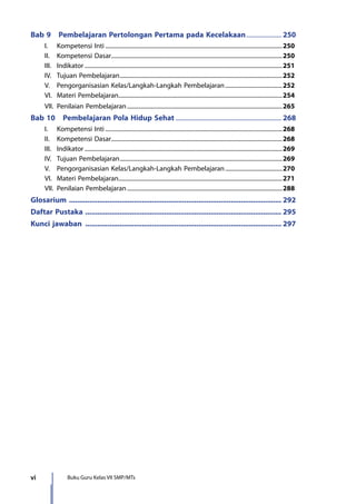 vi Buku Guru Kelas VII SMP/MTs
Bab 9  Pembelajaran Pertolongan Pertama pada Kecelakaan....................... 250
	 I.	 Kompetensi Inti..........................................................................................................................250
	 II.	 Kompetensi Dasar......................................................................................................................250
	 III.	Indikator........................................................................................................................................251
	 IV.	 Tujuan Pembelajaran................................................................................................................252
	 V.	 Pengorganisasian Kelas/Langkah-Langkah Pembelajaran........................................252
	 VI.	 Materi Pembelajaran.................................................................................................................254
	 VII.	 Penilaian Pembelajaran...........................................................................................................265
Bab 10  Pembelajaran Pola Hidup Sehat................................................................... 268
	 I.	 Kompetensi Inti..........................................................................................................................268
	 II.	 Kompetensi Dasar......................................................................................................................268
	 III.	Indikator........................................................................................................................................269
	 IV.	 Tujuan Pembelajaran................................................................................................................269
	 V.	 Pengorganisasian Kelas/Langkah-Langkah Pembelajaran........................................270
	 VI.	 Materi Pembelajaran.................................................................................................................271
	 VII.	 Penilaian Pembelajaran...........................................................................................................288
Glosarium .......................................................................................................... 292
Daftar Pustaka .................................................................................................. 295
Kunci jawaban .................................................................................................. 297
7_BG_PJOK_07062013_CMYK.indb 6 6/13/13 4:58 PM
 