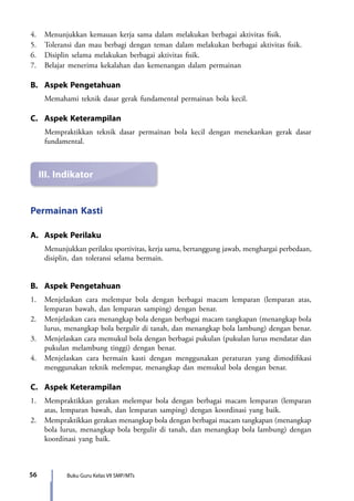 Buku Guru Kelas VII SMP/MTs56
III.	Indikator
4.	 Menunjukkan kemauan kerja sama dalam melakukan berbagai aktivitas fisik.
5.	 Toleransi dan mau berbagi dengan teman dalam melakukan berbagai aktivitas fisik.
6.	 Disiplin selama melakukan berbagai aktivitas fisik.
7.	 Belajar menerima kekalahan dan kemenangan dalam permainan
B.	 Aspek Pengetahuan
	 Memahami teknik dasar gerak fundamental permainan bola kecil.
C.	 Aspek Keterampilan
	 Mempraktikkan teknik dasar permainan bola kecil dengan menekankan gerak dasar
fundamental.
Permainan Kasti
A.	 Aspek Perilaku
Menunjukkan perilaku sportivitas, kerja sama, bertanggung jawab, menghargai perbedaan,
disiplin, dan toleransi selama bermain.
B.	 Aspek Pengetahuan
1.	 Menjelaskan cara melempar bola dengan berbagai macam lemparan (lemparan atas,
lemparan bawah, dan lemparan samping) dengan benar.
2.	 Menjelaskan cara menangkap bola dengan berbagai macam tangkapan (menangkap bola
lurus, menangkap bola bergulir di tanah, dan menangkap bola lambung) dengan benar.
3.	 Menjelaskan cara memukul bola dengan berbagai pukulan (pukulan lurus mendatar dan
pukulan melambung tinggi) dengan benar.
4.	 Menjelaskan cara bermain kasti dengan menggunakan peraturan yang dimodifikasi
menggunakan teknik melempar, menangkap dan memukul bola dengan benar.
C.	 Aspek Keterampilan
1.	 Mempraktikkan gerakan melempar bola dengan berbagai macam lemparan (lemparan
atas, lemparan bawah, dan lemparan samping) dengan koordinasi yang baik.
2.	 Mempraktikkan gerakan menangkap bola dengan berbagai macam tangkapan (menangkap
bola lurus, menangkap bola bergulir di tanah, dan menangkap bola lambung) dengan
koordinasi yang baik.
7_BG_PJOK_07062013_CMYK.indb 56 6/13/13 4:58 PM
 