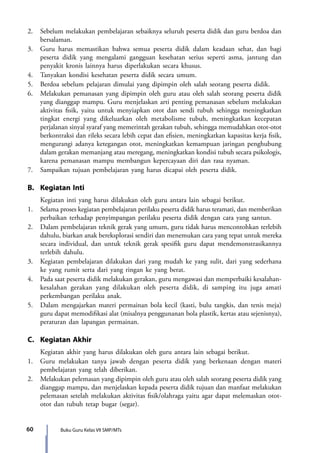 Buku Guru Kelas VII SMP/MTs60
2.	 Sebelum melakukan pembelajaran sebaiknya seluruh peserta didik dan guru berdoa dan
bersalaman.
3.	 Guru harus memastikan bahwa semua peserta didik dalam keadaan sehat, dan bagi
peserta didik yang mengalami gangguan kesehatan serius seperti asma, jantung dan
penyakit kronis lainnya harus diperlakukan secara khusus.
4.	 Tanyakan kondisi kesehatan peserta didik secara umum.
5.	 Berdoa sebelum pelajaran dimulai yang dipimpin oleh salah seorang peserta didik.
6.	 Melakukan pemanasan yang dipimpin oleh guru atau oleh salah seorang peserta didik
yang dianggap mampu. Guru menjelaskan arti penting pemanasan sebelum melakukan
aktivitas fisik, yaitu untuk menyiapkan otot dan sendi tubuh sehingga meningkatkan
tingkat energi yang dikeluarkan oleh metabolisme tubuh, meningkatkan kecepatan
perjalanan sinyal syaraf yang memerintah gerakan tubuh, sehingga memudahkan otot-otot
berkontraksi dan rileks secara lebih cepat dan efisien, meningkatkan kapasitas kerja fisik,
mengurangi adanya ketegangan otot, meningkatkan kemampuan jaringan penghubung
dalam gerakan memanjang atau meregang, meningkatkan kondisi tubuh secara psikologis,
karena pemanasan mampu membangun kepercayaan diri dan rasa nyaman.
7.	 Sampaikan tujuan pembelajaran yang harus dicapai oleh peserta didik.
B.	 Kegiatan Inti
	 Kegiatan inti yang harus dilakukan oleh guru antara lain sebagai berikut.
1.	 Selama proses kegiatan pembelajaran perilaku peserta didik harus teramati, dan memberikan
perbaikan terhadap penyimpangan perilaku peserta didik dengan cara yang santun.
2.	 Dalam pembelajaran teknik gerak yang umum, guru tidak harus mencontohkan terlebih
dahulu, biarkan anak bereksplorasi sendiri dan menemukan cara yang tepat untuk mereka
secara individual, dan untuk teknik gerak spesifik guru dapat mendemonstrasikannya
terlebih dahulu.
3.	 Kegiatan pembelajaran dilakukan dari yang mudah ke yang sulit, dari yang sederhana
ke yang rumit serta dari yang ringan ke yang berat.
4.	 Pada saat peserta didik melakukan gerakan, guru mengawasi dan memperbaiki kesalahan-
kesalahan gerakan yang dilakukan oleh peserta didik, di samping itu juga amati
perkembangan perilaku anak.
5.	 Dalam mengajarkan materi permainan bola kecil (kasti, bulu tangkis, dan tenis meja)
guru dapat memodifikasi alat (misalnya penggunanan bola plastik, kertas atau sejenisnya),
peraturan dan lapangan permainan.
C.	 Kegiatan Akhir
	 Kegiatan akhir yang harus dilakukan oleh guru antara lain sebagai berikut.
1.	 Guru melakukan tanya jawab dengan peserta didik yang berkenaan dengan materi
pembelajaran yang telah diberikan.
2.	 Melakukan pelemasan yang dipimpin oleh guru atau oleh salah seorang peserta didik yang
dianggap mampu, dan menjelaskan kepada peserta didik tujuan dan manfaat melakukan
pelemasan setelah melakukan aktivitas fisik/olahraga yaitu agar dapat melemaskan otot-
otot dan tubuh tetap bugar (segar).
7_BG_PJOK_07062013_CMYK.indb 60 6/13/13 4:58 PM
 