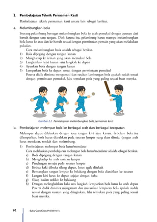 Buku Guru Kelas VII SMP/MTs62
2.	 Pembelajaran Teknik Permainan Kasti
	 Pembelajaran teknik permainan kasti antara lain sebagai berikut.
a.	 Melambungkan bola
	 Seorang pelambung bertugas melambungkan bola ke arah pemukul dengan ayunan dari
bawah dengan satu tangan. Oleh karena itu, pelambung harus mampu melambungkan
bola lurus ke atas dan ke bawah sesuai dengan permintaan pemain yang akan melakukan
pukulan.
		 Cara melambungkan bola adalah sebagai berikut.
	 1)	 Bola dipegang dengan tangan kanan
	 2)	 Menghadap ke teman yang akan memukul bola
	 3)	 Langkahkan kaki kanan satu langkah ke depan
	 4)	 Ayunkan bola dengan tangan kanan
	 5)	 Lemparkan bola ke depan sesuai dengan permintaan pemukul
		 Peserta didik diminta mengamati dan rasakan lambungan bola apakah sudah sesuai
dengan permintaan pemukul, lalu temukan pola yang paling sesuai buat mereka.
Gambar 2.2 Pembelajaran melambungkan bola permainan kasti
b.	 Pembelajaran melempar bola ke berbagai arah dan berbagai kecepatan
	 Melempar dapat dilakukan dengan satu tangan kiri atau kanan. Sebelum bola itu
dilemparkan, bola harus diarahkan pada sasaran lempar yang akan dituju, dengan arah
lurus mendatar, rendah dan melambung.
	 1)	 Pembelajaran melempar bola lurus/mendatar
		 Cara melakukan pembelajaran melempar bola lurus/mendatar adalah sebagai berikut.
		 a)	 Bola dipegang dengan tangan kanan
		 b)	 Menghadap ke arah sasaran lempar
		 c)	 Pandangan tertuju pada sasaran lempar
		 d)	 Kedua kaki dibuka silang depan, lutut agak ditekuk
		 e)	 Rentangkan tangan lempar ke belakang dengan bola diarahkan ke sasaran
		 f)	 Lengan kiri lurus ke depan sejajar dengan bahu
		 g)	 Sikap badan sedikit ke belakang
		 h)	 Dengan melangkahkan kaki satu langkah, lemparkan bola lurus ke arah depan
			 Peserta didik diminta mengamati dan merasakan lemparan bola apakah sudah
sesuai dengan sasaran yang diinginkan, lalu temukan pola yang paling sesuai
buat mereka.
7_BG_PJOK_07062013_CMYK.indb 62 6/13/13 4:58 PM
 