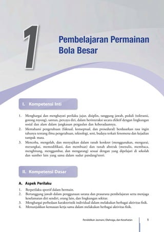 1Pendidikan Jasmani, Olahraga, dan Kesehatan
I.	 Kompetensi Inti
II.	 Kompetensi Dasar
1.	 Menghargai dan menghayati perilaku jujur, disiplin, tanggung jawab, peduli (toleransi,
gotong royong), santun, percaya diri, dalam berinteraksi secara efektif dengan lingkungan
sosial dan alam dalam jangkauan pergaulan dan keberadaannya.
2.	 Memahami pengetahuan (faktual, konseptual, dan prosedural) berdasarkan rasa ingin
tahunya tentang ilmu pengetahuan, teknologi, seni, budaya terkait fenomena dan kejadian
tampak mata.
3.	 Mencoba, mengolah, dan menyajikan dalam ranah konkret (menggunakan, mengurai,
merangkai, memodifikasi, dan membuat) dan ranah abstrak (menulis, membaca,
menghitung, menggambar, dan mengarang) sesuai dengan yang dipelajari di sekolah
dan sumber lain yang sama dalam sudut pandang/teori.
A.	 Aspek Perilaku
1.	 Berperilaku sportif dalam bermain.
2.	 Bertanggung jawab dalam penggunaan sarana dan prasarana pembelajaran serta menjaga
keselamatan diri sendiri, orang lain, dan lingkungan sekitar.
3.	 Menghargai perbedaan karakteristik individual dalam melakukan berbagai aktivitas fisik.
4.	 Menunjukkan kemauan kerja sama dalam melakukan berbagai aktivitas fisik.
1 Pembelajaran Permainan
Bola Besar
7_BG_PJOK_07062013_CMYK.indb 1 6/13/13 4:58 PM
 