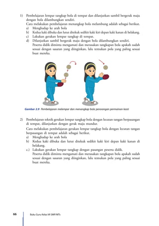 Buku Guru Kelas VII SMP/MTs66
	 1)	 Pembelajaran lempar tangkap bola di tempat dan dilanjutkan sambil bergerak maju
dengan bola dilambungkan sendiri.
		 Cara melakukan pembelajaran menangkap bola melambung adalah sebagai berikut.
		 a)	 Menghadap ke arah bola
		 b)	 Kedua kaki dibuka dan lutut ditekuk sedikit kaki kiri depan kaki kanan di belakang.
		c)	Lakukan gerakan lempar tangkap di tempat.
		 d)	 Dilanjutkan sambil bergerak maju dengan bola dilambungkan sendiri.
			 Peserta didik diminta mengamati dan merasakan tangkapan bola apakah sudah
sesuai dengan sasaran yang diinginkan, lalu temukan pola yang paling sesuai
buat mereka.
Gambar 2.9 Pembelajaran melempar dan menangkap bola perorangan permainan kasti
	 2)	 Pembelajaran teknik gerakan lempar tangkap bola dengan lecutan tangan berpasangan
di tempat, dilanjutkan dengan gerak maju mundur.
		 Cara melakukan pembelajaran gerakan lempar tangkap bola dengan lecutan tangan
berpasangan di tempat adalah sebagai berikut.
		 a)	 Menghadap ke arah bola
		 b)	 Kedua kaki dibuka dan lutut ditekuk sedikit kaki kiri depan kaki kanan di
belakang.
		 c.)	 Lakukan gerakan lempar tangkap dengan pasangan peserta didik.
			 Peserta didik diminta mengamati dan merasakan tangkapan bola apakah sudah
sesuai dengan sasaran yang diinginkan, lalu temukan pola yang paling sesuai
buat mereka.
7_BG_PJOK_07062013_CMYK.indb 66 6/13/13 4:58 PM
 