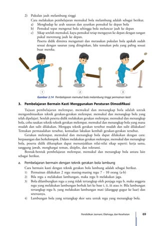 69Pendidikan Jasmani, Olahraga, dan Kesehatan
	 2)	 Pukulan jauh melambung tinggi
		 Cara melakukan pembelajaran memukul bola melambung adalah sebagai berikut.
		 a)	 Menghadap ke arah sasaran dan ayunkan pemukul ke depan bola
		 b)	 Pemukul tepat mengenai bola sehingga bola meluncur jauh ke depan
		 c)	 Sikap setelah memukul, kayu pemukul tetap mengayun ke depan dengan tangan
pukul merentang jauh ke depan.
			 Peserta didik diminta mengamati dan merasakan pukulan bola apakah sudah
sesuai dengan sasaran yang diinginkan, lalu temukan pola yang paling sesuai
buat mereka.
1 2 3
Gambar 2.14 Pembelajaran memukul bola melambung tinggi permainan kasti
3.	 Pembelajaran Bermain Kasti Menggunakan Peraturan Dimodifikasi
	 Tujuan pembelajaran melempar, memukul dan menangkap bola adalah untuk
mengombinasikan teknik gerakan-gerakan melempar, memukul dan menangkap bola yang
telah dipelajari. Setelah peserta didik melakukan gerakan melempar, memukul dan menangkap
bola, coba rasakan teknik-teknik gerakan melempar, memukul dan menangkap bola yang mana
mudah dan sulit dilakukan. Mengapa teknik gerakan tersebut mudah dan sulit dilakukan?
Temukan permasalahan tersebut, kemudian lakukan kembali gerakan-gerakan tersebut.
	 Gerakan melempar, memukul dan menangkap bola dapat dilakukan dengan cara:
berpasangan dan berkelompok. Dalam melakukan gerakan melempar, memukul dan menangkap
bola, peserta didik diharapkan dapat menunjukkan nilai-nilai sikap seperti: kerja sama,
tanggung jawab, menghargai teman, disiplin, dan toleransi.
	 Bentuk-bentuk pembelajaran melempar, memukul dan menangkap bola antara lain
sebagai berikut.
a.	 Pembelajaran bermain dengan teknik gerakan bola lambung
	 Cara bermain kasti dengan teknik gerakan bola lambung adalah sebagai berikut.
	1)	Permainan dilakukan 2 regu masing-masing regu 7 - 10 orang (a-b)
	2)	Bila regu a melakukan lambungan, maka regu b melakukan jaga.
	3)	Bola dilambungkan regu a yang tidak tertangkap oleh penjaga regu b, maka anggota
regu yang melakukan lambungan berhak lari ke base i, ii, iii atau iv. Bila lambungan
tertangkap regu b, yang melakukan lambungan mati (dianggap gugur ke luar) dan
seterusnya.
	4)	Lambungan bola yang tertangkap skor satu untuk regu yang menangkap bola.
7_BG_PJOK_07062013_CMYK.indb 69 6/13/13 4:58 PM
 