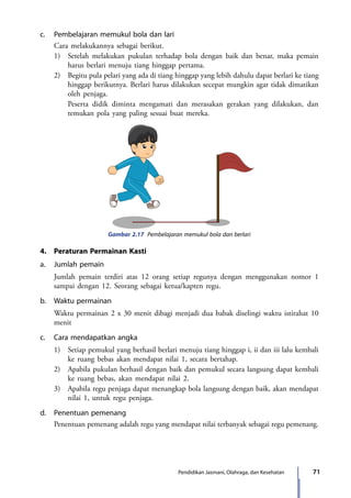 71Pendidikan Jasmani, Olahraga, dan Kesehatan
c.	 Pembelajaran memukul bola dan lari
	 Cara melakukannya sebagai berikut.
	 1)	 Setelah melakukan pukulan terhadap bola dengan baik dan benar, maka pemain
harus berlari menuju tiang hinggap pertama.
	 2)	 Begitu pula pelari yang ada di tiang hinggap yang lebih dahulu dapat berlari ke tiang
hinggap berikutnya. Berlari harus dilakukan secepat mungkin agar tidak dimatikan
oleh penjaga.
		 Peserta didik diminta mengamati dan merasakan gerakan yang dilakukan, dan
temukan pola yang paling sesuai buat mereka.
Gambar 2.17 Pembelajaran memukul bola dan berlari
4.	 Peraturan Permainan Kasti
a.	 Jumlah pemain
	 Jumlah pemain terdiri atas 12 orang setiap regunya dengan menggunakan nomor 1
sampai dengan 12. Seorang sebagai ketua/kapten regu.
b.	 Waktu permainan
	 Waktu permainan 2 x 30 menit dibagi menjadi dua babak diselingi waktu istirahat 10
menit
c.	 Cara mendapatkan angka
	 1)	 Setiap pemukul yang berhasil berlari menuju tiang hinggap i, ii dan iii lalu kembali
ke ruang bebas akan mendapat nilai 1, secara bertahap.
	 2)	 Apabila pukulan berhasil dengan baik dan pemukul secara langsung dapat kembali
ke ruang bebas, akan mendapat nilai 2.
	 3)	 Apabila regu penjaga dapat menangkap bola langsung dengan baik, akan mendapat
nilai 1, untuk regu penjaga.
d.	 Penentuan pemenang
	 Penentuan pemenang adalah regu yang mendapat nilai terbanyak sebagai regu pemenang.
7_BG_PJOK_07062013_CMYK.indb 71 6/13/13 4:58 PM
 