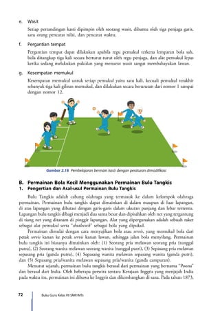 Buku Guru Kelas VII SMP/MTs72
e.	Wasit
	 Setiap pertandingan kasti dipimpin oleh seorang wasit, dibantu oleh tiga penjaga garis,
satu orang pencatat nilai, dan pencatat waktu.
f.	 Pergantian tempat
	 Pergantian tempat dapat dilakukan apabila regu pemukul terkena lemparan bola sah,
bola ditangkap tiga kali secara berturut-turut oleh regu penjaga, dan alat pemukul lepas
ketika sedang melakukan pukulan yang menurut wasit sangat membahayakan lawan.
g.	 Kesempatan memukul
	 Kesempatan memukul untuk setiap pemukul yaitu satu kali, kecuali pemukul terakhir
sebanyak tiga kali giliran memukul, dan dilakukan secara berurutan dari nomor 1 sampai
dengan nomor 12.
Gambar 2.18 Pembelajaran bermain kasti dengan peraturan dimodifikasi
B.	 Permainan Bola Kecil Menggunakan Permainan Bulu Tangkis
1.	 Pengertian dan Asal-usul Permainan Bulu Tangkis
	 Bulu Tangkis adalah cabang olahraga yang termasuk ke dalam kelompok olahraga
permainan. Permainan bulu tangkis dapat dimainkan di dalam maupun di luar lapangan,
di atas lapangan yang dibatasi dengan garis-garis dalam ukuran panjang dan lebar tertentu.
Lapangan bulu tangkis dibagi menjadi dua sama besar dan dipisahkan oleh net yang tergantung
di tiang net yang ditanam di pinggir lapangan. Alat yang dipergunakan adalah sebuah raket
sebagai alat pemukul serta “shutlecock” sebagai bola yang dipukul.
	 Permainan dimulai dengan cara menyajikan bola atau servis, yang memukul bola dari
petak servis kanan ke petak servis kanan lawan, sehingga jalan bola menyilang. Permainan
bulu tangkis ini biasanya dimainkan oleh: (1) Seorang pria melawan seorang pria (tunggal
putra), (2) Seorang wanita melawan seorang wanita (tunggal putri), (3) Sepasang pria melawan
sepasang pria (ganda putra), (4) Sepasang wanita melawan sepasang wanita (ganda putri),
dan (5) Sepasang pria/wanita melawan sepasang pria/wanita (ganda campuran).
	 Menurut sejarah, permainan bulu tangkis berasal dari permainan yang bernama “Poona”
dan berasal dari India. Oleh beberapa perwira tentara Kerajaan Inggris yang menjajah India
pada waktu itu, permainan ini dibawa ke Inggris dan dikembangkan di sana. Pada tahun 1873,
7_BG_PJOK_07062013_CMYK.indb 72 6/13/13 4:58 PM
 