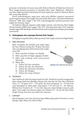 73Pendidikan Jasmani, Olahraga, dan Kesehatan
permainan ini dimainkan di taman istana milik Duke de Beaufort di Badminton Gloucerter
Shore, hingga karenanya permainan ini kemudian diberi nama “Badminton”. Badminton
atau bulu tangkis kemudian berkembang di banyak negara dan masuk ke Indonesia dibawa
oleh orang-orang Belanda.
	 Karena perkembangannya sangat pesat, maka perlu didirikan organisasi internasional
untuk mengatur kegiatan bulu tangkis internasional dan diberi nama “International Badminton
Federation” (IBF) pada tanggal 5 Juli 1934 yang beranggotakan persatuan-persatuan bulu
tangkis dari beberapa negara.
	 Di Indonesia dibentuk organisasi induk tingkat nasional, yaitu Persatuan Bulu Tangkis
Seluruh Indonesia (PBSI) pada tanggal 5 Mei 1951. Kemudian pada tahun 1953, Indonesia
menjadi anggota IBF dan dengan demikian berhak untuk mengikuti pertandingan-pertandingan
internasional.
2.	 Perlengkapan dan Lapangan Bermain Bulu Tangkis
	 Perlengkapan yang dibutuhkan dalam permainan bulu tangkis antara lain sebagai berikut.
a.	 Raket (Pemukul)
	 Raket merupakan alat pemukul yang sangat ringan
dan kuat. Beratnya kurang dari 150 gram. Jenis-jenis
raket yang dipergunakan dalam bermain bulu tangkis,
antara lain:
	 1)	 Raket yang berat di bagian atas (kepala).
	2)	Raket yang berat di bagian pegangan (handle).
	 3)	 Raket yang seimbang cocok untuk pemain
(allround).
	 4)	 Bahan raket:
		 a)	 Terbuat dari kayu seluruhnya.
		 b)	 Terbuat dari kayu dan aluminium.
		 c)	 Terbuat dari aluminium seluruhnya.
		 d)	 Terbuat dari fiberglass.
		 e)	 Terbuat dari arang (carbonex).
b.	 Shuttlecock
	 Bola (shuttlecock) terdiri dari bagian kepala dan bulu. Shuttlecock yang baik menggunakan
gabus sebagai kepala dan dibungkus dengan kulit yang tipis dan kuat. Berat shuttlecock
antara 73 – 85 grains (4,73 – 5,50 gram) dan harus mempunyai 14 - 16 helai bulu
yang ditancapkan ke dalam gabus yang bergaris 1-1/8 inch atau 25 - 28 milimeter.
Bulunya harus berukuran 64 - 74 mm dari ujung atas sampai kebagian yang rata pada
gabus. Garis tengah atau diameter bagian atas shuttlecock 54 - 56 mm dan harus diikat
dengan benang secara kuat atau bahan lain yang kuat.
c.	Lapangan
	 Bentuk lapangan (court) dan ukurannya dapat dilihat pada gambar di bawah ini. Lantai
lapangan dapat dibuat dari bahan berikut.
Gambar 2.19 Raket dan Shuttlecock
7_BG_PJOK_07062013_CMYK.indb 73 6/13/13 4:58 PM
 