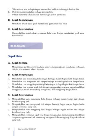 2 Buku Guru Kelas VII SMP/MTs
III.	Indikator
5.	 Toleransi dan mau berbagi dengan teman dalam melakukan berbagai aktivitas fisik.
6.	 Disiplin selama melakukan berbagai aktivitas fisik.
7.	 Belajar menerima kekalahan dan kemenangan dalam permainan.
B.	 Aspek Pengetahuan
	 Memahami teknik dasar gerak fundamental permainan bola besar.
C.	 Aspek Keterampilan
	 Mempraktikkan teknik dasar permainan bola besar dengan menekankan gerak dasar
fundamental.
Sepak Bola
A.	 Aspek Perilaku
	 Menunjukkan perilaku sportivitas, kerja sama, bertanggung jawab, menghargai perbedaan,
disiplin, dan toleransi selama bermain.
B.	 Aspek Pengetahuan
1.	 Menjelaskan cara menendang bola dengan berbagai macam bagian kaki dengan benar.
2.	 Menjelaskan cara mengontrol bola dengan berbagai macam bagian badan dengan benar.
3.	 Menjelaskan cara menggiring (dribbling) bola dengan berbagai bagian kaki dengan benar.
4.	 Menjelaskan cara bermain sepak bola dengan menggunakan peraturan yang dimodifikasi
menggunakan teknik menendang, mengontrol, dan menggiring dengan benar.
C.	 Aspek Keterampilan
1.	 Mempraktikkan cara menendang bola dengan berbagai macam bagian kaki dengan
koordinasi yang baik.
2.	 Mempraktikkan cara mengontrol bola dengan berbagai bagian macam bagian badan
dengan koordinasi yang baik.
3.	 Mempraktikkan cara menggiring bola dengan berbagai bagian macam kaki dengan
koordinasi yang baik.
4.	Mempraktikkan permainan sepak bola dengan menggunakan peraturan yang dimodifikasi
dengan menggunakan teknik menendang, mengontrol, dan menggiring dengan koordinasi
yang baik.
7_BG_PJOK_07062013_CMYK.indb 2 6/13/13 4:58 PM
 