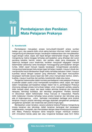 Bab

II

Pembelajaran dan Penilaian
Mata Pelajaran Prakarya

A. Karakteristik
Pembelajaran merupakan proses komunikatif-interaktif antara sumber
belajar, guru, dan peserta didik untuk saling bertukar informasi. Istilah 'prakarya'
mengandung arti pekerjaan tangan, kecakapan melaksanakan dan menyelesaikan
tugas dengan cekat, cepat, dan tepat dengan keterampilan tangan. Kata cekat
mengandung makna tanggap terhadap permasalahan yang dihadapi dari sudut
pandang karakter, bentuk, sistem, dan perilaku objek yang diwaspadai. Di
dalamnya terdapat unsur kreativitas, keuletan mengubah kegagalan menjadi
keberhasilan (adversity) serta kecakapan menanggulangi permasalahan dengan
tuntas. Istilah cepat merujuk kepada kecakapan mengantisipasi perubahan,
mengurangi kesenjangan kekurangan (gap) terhadap masalah, maupun obyek dan
memproduksi karya berdasarkan target waktu terhadap keluasan materi, maupun
kuantitas sesuai dengan sasaran yang ditentukan. Kata tepat menunjukkan
kecakapan bertindak secara tepat dan teliti untuk menyamakan bentuk, sistem,
kualitas, maupun kuantitas dan perilaku karakteristik objek atau karya.
Pengertian keterampilan dalam konteks pembelajaran mata pelajaran Prakarya
di sekolah adalah usaha untuk memperoleh kompetensi cekat, cepat, dan tepat
dalam menghadapi permasalahan belajar. Dalam hal ini, pembelajaran Prakarya
dirancang sebagai proses komunikasi belajar untuk mengubah perilaku peserta
didik menjadi cekat, cepat, dan tepat melalui aktivitas kerajinan dan teknologi
rekayasa, teknologi budidaya, dan teknologi pengolahan. Perilaku terampil
ini dibutuhkan dalam keterampilan hidup manusia di masyarakat. Peserta
didik melakukan interaksi terhadap karya produk kerajinan dan teknologi yang
ada di lingkungannya, untuk berkreasi menciptakan berbagai jenis produk
kerajinan maupun produk teknologi sehingga diperoleh pengalaman perseptual,
pengalaman apresiatif, dan kreativitas dari potensi lingkungan.
Berdasarkan uraian tersebut, secara substansi bidang Prakarya mengandung
kinerja kerajinan dan teknologi. Istilah kerajinan berangkat dari kecakapan
melaksanakan, mengolah, dan menciptakan dengan dasar kinerja psychomotoricskill. Maka, Prakarya Kerajinan berisi kerajinan tangan membuat (creation
with innovation) benda pakai dan atau fungsional berdasar asas form follow

4

Buku Guru kelas VII SMP/MTs

 