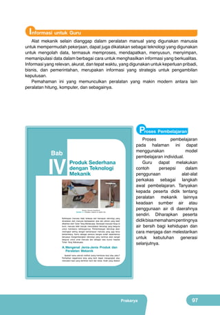 Informasi untuk Guru

Alat mekanik selain dianggap dalam peralatan manual yang digunakan manusia
untuk mempermudah pekerjaan, dapat juga dikatakan sebagai teknologi yang digunakan
untuk mengolah data, termasuk memproses, mendapatkan, menyusun, menyimpan,
memanipulasi data dalam berbagai cara untuk menghasilkan informasi yang berkualitas.
Informasi yang relevan, akurat, dan tepat waktu, yang digunakan untuk keperluan pribadi,
bisnis, dan pemerintahan, merupakan informasi yang strategis untuk pengambilan
keputusan.
Pemahaman ini yang memunculkan peralatan yang makin modern antara lain
peralatan hitung, komputer, dan sebagainya.

Proses Pembelajaran

Bab

IV
	
  

Produk Sederhana
dengan Teknologi
Mekanik
	
  

(Sumber: Dokumen Kemdikbud)

Gambar 4.1 Peralatan mekanik di sekitar kita

Kehidupan manusia tidak terlepas dari kemajuan teknologi yang
diciptakan oleh manusia berdasarkan akal dan pikiran yang telah
diberikan oleh Tuhan Yang Mahakuasa. Semenjak manusia hidup di
bumi, manusia telah banyak menciptakan teknologi yang berguna
untuk membantu kehidupannya. Perkembangan teknologi akan
meningkat seiring dengan kemampuan manusia yang juga terus
berkembang. Kamu sebagai penerus bangsa sudah sepantasnya
berupaya mengembangkan teknologi yang nantinya akan sangat
berguna untuk umat manusia dan sebagai rasa syukur kepada
Tuhan Yang Mahakuasa.

A. Mengenal Jenis-Jenis Produk dan
Peralatan Mekanik

Proses
pembelajaran
pada halaman ini dapat
menggunakan
model
pembelajaran individual.
Guru dapat melakukan
contoh
persepsi
dalam
penggunaan
alat-alat
perkakas sebagai langkah
awal pembelajaran. Tanyakan
kepada peserta didik tentang
peralatan mekanik lainnya
keadaan sumber air atau
penggunaan air di daerahnya
sendiri. Diharapkan peserta
didik bisa memahami pentingnya
air bersih bagi kehidupan dan
cara menjaga dan melestarikan
untuk kebutuhan generasi
selanjutnya.

Apakah kamu pernah melihat orang membuka baut atau paku?
Perhatikan bagaimana tang yang kecil dapat mengangkat atau
mencabut baut yang demikian kecil dan keras. Itulah yang disebut

Prakarya

81

Prakarya

97

 