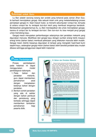 Informasi untuk Guru

Lu Ban adalah seorang tukang dan arsitek yang terkenal pada zaman Zhan Guo.
Ia berhasil menciptakan gergaji. Ada sebuah kisah unik yang melatarbelakangi proses
penciptaan gergaji ini. Saat masuk hutan, ia menarik sekumpulan rumput liar, ternyata
di antara rumput liar itu terdapat duri-duri kecil yang membuat tangannya berdarah.
Berdasarkan pengalamannya itu, Lu Ban mendapatkan ide untuk menciptakan gergaji,
karena di rumput liar itu terdapat duri-duri. Dan duri-duri itu bisa menjadi jeruji gergaji
untuk memotong kayu.
Gergaji mesin merupakan perkembangan selanjutnya dari peralatan mekanik yang
digunakan manusia. Modifikasi dari gergaji kayu dengan sumber energi listrik maupun
energi kimia (bahan bakar) membuat pekerjaan yang dilakukan manusia lebih mudah.
Gergaji mesin (listrik) biasanya digunakan di tempat yang mengolah hasil-hasil bumi
seperti kayu, sedangkan gergaji mesin (bahan bakar) lebih bersifat portabel atau mudah
dibawa sehingga penggunaan dapat lebih maksimal

Proses Pembelajaran

B. Bahan dan Peralatan Mekanik

	
  

Manusia di dalam kehidupannya telah diberikan akal dan pikiran
oleh Tuhan Yang Mahakuasa. Semua itu dapat digunakan oleh
manusia untuk saling melengkapi dan memenuhi kehidupannya.
Dengan akalnya, manusia menciptakan dan berkreasi dengan
berbagai peralatan untuk mempermudah melakukan pekerjaan.
Peralatan awal pada peradaban manusia salah satunya adalah
peralatan dengan prinsip mekanik.
Secara umum, bahan dan peralatan mekanik merupakan
bagian dari pembuatan alat yang lain. Artinya, dalam pembuatan
peralatan di kehidupan, baik peralatan mekanik/peralatan lainnya,
akan diperlukan bahan dan peralatan mekanik lain juga. Umumnya,
bahan yang digunakan pada peralatan mekanik didominasi oleh
logam dan kayu. Bahan lain seperti karet dan plastik, biasanya
digunakan sebagai pendukung atau aksesori.

Tugas Kelompok
Diskusi
Berdasarkan Gambar 4.3 atau pengamatan di bengkel
terdekat atau yang ada di rumah, sebutkan bahan apa yang
digunakan pada alat mekanik tersebut. Tanyakan pada teman
atau pekerja bengkel, apa saja bahan yang biasa digunakan
untuk peralatan mekanik. Diskusikan hasil pengamatan tersebut
di kelas.
Sebutkan beberapa contoh bahan pembuat dari alat mekanik
yang ada di sekitarmu!

	
  

No.

Nama Alat Mekanik

	
  

Proses
pembelajaran
pada halaman ini dapat
menggunakan
model
pembelajaran kelompok.
1.	Pada
bahan
dan
peralatan
mekanik,
guru dapat memberikan
pemahaman
awal
dengan
menjelaskan
bedanya bahan dengan
peralatan.
2.	Berikan contoh peralatan
yang ada di sekitar
dengan bahan pembuat
dan pendukung yang
berbeda sehingga dapat
memberikan tambahan
pemahaman
bagi
peserta didik.

1
2
3
4
5
6
(Sumber: Dokumen Kemdikbud)

Gambar 4.4 Contoh peralatan
mekanik

84

100

Kelas VII SMP/MTs

Buku Guru kelas VII SMP/MTs

Bahan

 