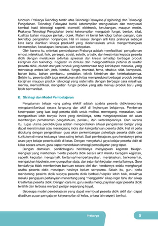 function. Prakarya Teknologi terdiri atas Teknologi Rekayasa (Enginering) dan Teknologi
Pengolahan. Teknologi Rekayasa berisi keterampilan menguraikan dan menyusuri
kembali hasil teknologi seperti: otomotif, elektronik, ketukangan, maupun mesin.
Prakarya Teknologi Pengolahan berisi keterampilan mengubah fungsi, bentuk, sifat,
kualitas bahan maupun perilaku objek. Materi ini berisi teknologi bahan pangan, dan
teknologi pengolahan nonpangan. Hal ini sesuai dengan arti kata prakarya sebagai
kata kerja diartikan kinerja produktif yang diorientasikan untuk mengembangkan
keterampilan, kecakapan, kerapian, dan ketepatan.
Oleh karena itu, orientasi pembelajaran Prakarya adalah memfasilitasi pengalaman
emosi, intelektual, fisik, persepsi, sosial, estetik, artistik, dan kreativitas kepada peserta
didik dengan melakukan aktivitas apresiasi dan kreasi terhadap berbagai produk
kerajinan dan teknologi. Kegiatan ini dimulai dari mengidentifikasi potensi di sekitar
peserta didik, diubah menjadi produk yang bermanfaat bagi kehidupan manusia, yang
mencakup antara lain jenis, bentuk, fungsi, manfaat, tema, struktur, sifat, komposisi,
bahan baku, bahan pembantu, peralatan, teknik kelebihan dan keterbatasannya.
Selain itu, peserta didik juga melakukan aktivitas memproduksi berbagai produk benda
kerajinan maupun produk teknologi yang sistematis dengan berbagai cara misalnya:
meniru, memodifikasi, mengubah fungsi produk yang ada menuju produk baru yang
lebih bermanfaat.
B. Strategi dan Model Pembelajaran
Pengalaman belajar yang paling efektif adalah apabila peserta didik/seseorang
mengalami/berbuat secara langsung dan aktif di lingkungan belajarnya. Pemberian
kesempatan yang luas bagi peserta didik untuk melihat, memegang, merasakan, dan
mengaktifkan lebih banyak indra yang dimilikinya, serta mengekspresikan diri akan
membangun pemahaman pengetahuan, perilaku, dan keterampilannya. Oleh karena
itu, tugas utama pendidik/guru adalah mengondisikan situasi pengalaman belajar yang
dapat menstimulasi atau merangsang indra dan keingintahuan peserta didik. Hal ini perlu
didukung dengan pengetahuan guru akan perkembangan psikologis peserta didik dan
kurikulum di mana keduanya harus saling terkait. Saat pembelajaran, guru hendaknya peka
akan gaya belajar peserta didik di kelas. Dengan mengetahui gaya belajar peserta didik di
kelas secara umum, guru dapat menentukan strategi pembelajaran yang tepat.
Dengan demikian, pendidik/guru hendaknya menyiapkan kegiatan belajarmengajar yang melibatkan mental peserta didik secara aktif melalui beragam kegiatan,
seperti: kegiatan mengamati, bertanya/mempertanyakan, menjelaskan, berkomentar,
mengajukan hipotesis, mengumpulkan data, dan sejumlah kegiatan mental lainnya. Guru
hendaknya tidak memberikan bantuan secara dini dan hendaknya selalu menghargai
usaha peserta didik meskipun hasilnya belum sempurna. Selain itu, guru perlu
mendorong peserta didik supaya peserta didik berbuat/berpikir lebih baik, misalnya
melalui pengajuan pertanyaan menantang yang ‘menggelitik’ sikap ingin tahu dan sikap
kreativitas peserta didik. Dengan cara ini, guru selalu mengupayakan agar peserta didik
terlatih dan terbiasa menjadi pelajar sepanjang hayat.
Beberapa model pembelajaran yang dapat membuat peserta didik aktif dan dapat
dijadikan acuan pengajaran keterampilan di kelas, antara lain seperti berikut.

Prakarya

5

 