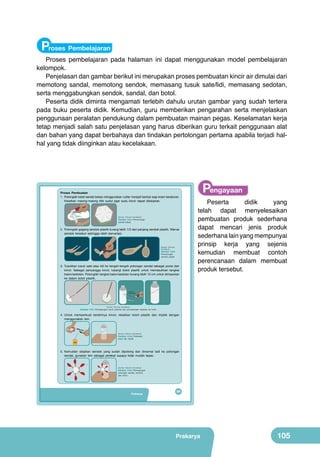 Proses Pembelajaran

Proses pembelajaran pada halaman ini dapat menggunakan model pembelajaran
kelompok.
Penjelasan dan gambar berikut ini merupakan proses pembuatan kincir air dimulai dari
memotong sandal, memotong sendok, memasang tusuk sate/lidi, memasang sedotan,
serta menggabungkan sendok, sandal, dan botol.
Peserta didik diminta mengamati terlebih dahulu urutan gambar yang sudah tertera
pada buku peserta didik. Kemudian, guru memberikan pengarahan serta menjelaskan
penggunaan peralatan pendukung dalam pembuatan mainan pegas. Keselamatan kerja
tetap menjadi salah satu penjelasan yang harus diberikan guru terkait penggunaan alat
dan bahan yang dapat berbahaya dan tindakan pertolongan pertama apabila terjadi halhal yang tidak diinginkan atau kecelakaan.

Proses Pembuatan
1. Potonglah karet sandal bekas menggunakan cutter menjadi bentuk segi enam beraturan.
Keratkan masing-masing titik sudut agar sudu kincir dapat disisipkan.

(Sumber: Dokumen Kemdikbud)

Gambar 4.6.a Pemotongan
sandal bekas

2. Potonglah gagang sendok plastik kurang lebih 1/3 dari panjang sendok plastik. Warnai
sendok tersebut sehingga lebih bervariasi.

(Sumber: Dokumen
Kemdikbud)

Gambar 4.6.b
Pemotongan
sendok plastik

3. Tusukkan tusuk sate atau lidi ke tengah-tengah potongan sendal sebagai poros dari
kincir. Sebagai penyangga kincir, lubangi botol plastik untuk memasukkan tangkai
balon/sedotan. Potonglah tangkai balon/sedotan kurang lebih 15 cm untuk dimasukan
ke dalam botol plastik.

Mata Pisau
Diatur Pendek

Pengayaan

Peserta
didik
yang
telah dapat menyelesaikan
pembuatan produk sederhana
dapat mencari jenis produk
sederhana lain yang mempunyai
prinsip kerja yang sejenis
kemudian membuat contoh
perencanaan dalam membuat
produk tersebut.

Mata Pisau
Diatur Pendek

(Sumber: Dokumen Kemdikbud)

Gambar 4.6.c Pemasangan tusuk sate/lidi dan pemasangan sedotan ke botol

4. Untuk memperkuat berdirinya kincir, rekatkan botol plastik dan triplek dengan
menggunakan lem.
AREA
AREA

LEM

LEM

(Sumber: Dokumen Kemdikbud)

Gambar 4.6.d Perekatan
botol dan triplek
LEM
LEM

5. Kemudian sisipkan sendok yang sudah dipotong dan diwarnai tadi ke potongan
sendal, gunakan lem sebagai perekat supaya tidak mudah lepas.

(Sumber: Dokumen Kemdikbud)

Gambar 4.6.e Pemasangan
potongan sandal, sendok,
dan botol

Prakarya

89

Prakarya

105

 