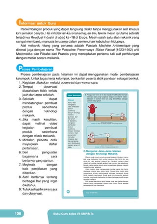 Informasi untuk Guru

Perkembangan produk yang dapat langsung dirakit tanpa menggunakan alat khusus
kini semakin banyak. Hal ini tidak lain karena kemajuan ilmu teknik mesin terutama setelah
terjadinya Revolusi Industri di abad ke -18 di Eropa. Mesin salah satu alat mekanik yang
sangat membantu manusia terutama dalam pemenuhan kebutuhan hidupnya.
Alat mekanik hitung yang pertama adalah Pascals Machine Arithmetique yang
dikenal juga dengan nama The Pascaline. Penemunya Blaise Pascal (1623-1662) ahli
Matematika dan Filsafat dari Prancis yang menciptakan pertama kali alat perhitungan
dengan mesin secara mekanik.

Proses Pembelajaran

Proses pembelajaran pada halaman ini dapat menggunakan model pembelajaran
kelompok. Untuk tugas kerja kelompok, berikanlah peserta didik panduan sebagai berikut.
1.	Kegiatan dilakukan melalui observasi dan wawancara.
2.	Tempat
observasi
diusahakan tidak terlalu
6. Penggunaan	kincir	air	ini	akan	dapat	dimodifikasikan	menjadi	
jauh dari area sekolah.
Tugas Kelompok
beberapa alat yang fungsinya berguna di daerah kalian.
Dibawah	 ini	 contoh	 kincir	 air	 yang	 dimodifikasi	 sebagai	
3.	Sekolah
dapat
Diskusi
sumber energi gerak
Kamu telah
mendatangkan pembuat
mengetahui
cara pembuatan
produk
sederhana
produk
sederhana
dengan
teknologi
dengan teknologi
mekanik
mekanik.
(putaran). Cari
dan amati
4.	Jika masih kesulitan,
di daerahmu
mengenai
dapat melihat video
pembuatan
produk
kegiatan
pembuat
sederhana
dengan teknologi
produk
sederhana
mekanik. Hasil
pengamatan
dengan teknik mekanik.
kemudian
dituliskan dan
5.	Mintalah peserta didik
dipresentasikan
serta didiskusikan
meyiapkan
daftar
dengan teman di
kelas.
pertanyaan.
C. Mengenal Jenis-Jenis Mainan
penguatan
6.	Beri
dengan Teknologi Mekanik
bagaimana
cara
Mainan yang menarik umumnya yang bergerak. Gerakan mainan
ada yang disebabkan oleh sumber geraknya dari listrik dan ada
bertanya yang santun.
yang dari hasil gerakan mekanik lain. Gerakan mekanik dapat
diubah dari putaran menjadi gerakan maju mundur atau sebaliknya.
Banyak mainan zaman dahulu yang menggunakan gerakan mekanik
7.	Meyimak
dengan
menjadi sumber geraknya.
Untuk mainan yang menggunakan sumber gerak dari listrik,
baik penjelasan yang
digunakan dinamo atau motor listrik. Dinamo atau motor listrik
mengunakan prinsip elektromagnet sehingga mengubah energi
diberikan.
listrik menjadi energi gerak. Energi gerak ini membentuk gerakan
memutar yang dapat diaplikasikan ke dalam berbagai produk dengan
8.	Aktif bertanya tentang
teknologi mekanik.
Kini dengan banyaknya jenis baterai yang ada, perkembangan
berbagai hal yang ingin
mainan yang mengunakan dinamo atau motor listrik sebagai
penggeraknya juga meningkat.
diketahui.
9.	Tuliskan hasil wawancara
90
Kelas VII SMP/MTs
dan observasi.
(Sumber: Dokumen Kemdikbud)

Gambar 4.7 Kincir air sebagai penggerak orang-orangan sawah

(Sumber: Dokumen Kemdikbud)

Gambar 4.8 Kincir air sebagai pembangkit listrik

106

Buku Guru kelas VII SMP/MTs

 