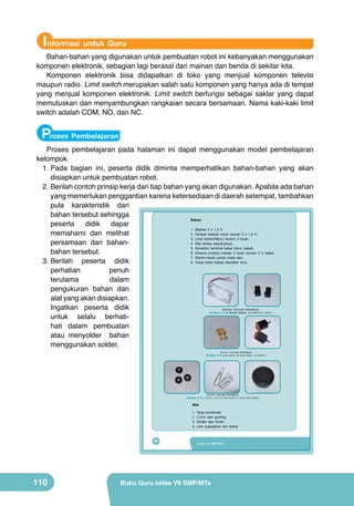 Informasi untuk Guru

Bahan-bahan yang digunakan untuk pembuatan robot ini kebanyakan menggunakan
komponen elektronik, sebagian lagi berasal dari mainan dan benda di sekitar kita.
Komponen elektronik bisa didapatkan di toko yang menjual komponen televisi
maupun radio. Limit switch merupakan salah satu komponen yang hanya ada di tempat
yang menjual komponen elektronik. Limit switch berfungsi sebagai saklar yang dapat
memutuskan dan menyambungkan rangkaian secara bersamaan. Nama kaki-kaki limit
switch adalah COM, NO, dan NC.

Proses Pembelajaran

Proses pembelajaran pada halaman ini dapat menggunakan model pembelajaran
kelompok.
1.	Pada bagian ini, peserta didik diminta memperhatikan bahan-bahan yang akan
disiapkan untuk pembuatan robot.
2.	Berilah contoh prinsip kerja dari tiap bahan yang akan digunakan. Apabila ada bahan
yang memerlukan penggantian karena ketersediaan di daerah setempat, tambahkan
pula karakteristik dari
bahan tersebut sehingga
Bahan
peserta
didik
dapar
1. Baterai 2 x 1,5 V,
memahami dan melihat
2. Tempat baterai untuk ukuran 2 x 1,5 V,
3. Limit switch/Micro Switch 2 buah,
persamaan dari bahan4. Klip kertas secukupnya,
5. Konektor terminal kabel (skun kabel),
bahan tersebut.
6. Dinamo (motor) mainan 2 buah ukuran 3 V, kabel,
7. Manik-manik (untuk roda) dan,
3.	Berilah peserta didik
8. Tutup botol bekas diameter 4cm.
perhatian
penuh
terutama
dalam
pengukuran bahan dan
alat yang akan disiapkan.
Ingatkan peserta didik
untuk selalu berhatihati dalam pembuatan
atau menyolder bahan
menggunakan solder.
(Sumber: Dokumen Kemdikbud)
Gambar 4.11 a) Tempat Baterai b) Limit/micro Switch

(Sumber: Dokumen Kemdikbud)

Gambar 4.12 a) Konektor Terminal Kabel b) Dinamo

(Sumber: Dokumen Kemdikbud)

Gambar 4.13 a) Manik-manik b) klip kertas c) tutup botol bekas

Alat
1.
2.
3.
4.

94

110

Tang kombinasi
Cutter dan gunting
Solder dan timah
Lem superglue/ lem bakar

Kelas VII SMP/MTs

Buku Guru kelas VII SMP/MTs

 