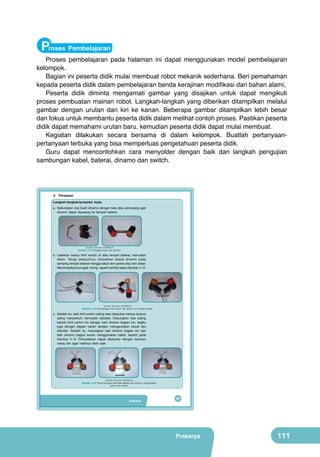 Proses Pembelajaran

Proses pembelajaran pada halaman ini dapat menggunakan model pembelajaran
kelompok.
Bagian ini peserta didik mulai membuat robot mekanik sederhana. Beri pemahaman
kepada peserta didik dalam pembelajaran benda kerajinan modifikasi dari bahan alami,
Peserta didik diminta mengamati gambar yang disajikan untuk dapat mengikuti
proses pembuatan mainan robot. Langkah-langkah yang diberikan ditampilkan melalui
gambar dengan urutan dari kiri ke kanan. Beberapa gambar ditampilkan lebih besar
dan fokus untuk membantu peserta didik dalam melihat contoh proses. Pastikan peserta
didik dapat memahami urutan baru, kemudian peserta didik dapat mulai membuat.
Kegiatan dilakukan secara bersama di dalam kelompok. Buatlah pertanyaanpertanyaan terbuka yang bisa memperluas pengetahuan peserta didik.
Guru dapat mencontohkan cara menyolder dengan baik dan langkah pengujian
sambungan kabel, baterai, dinamo dan switch.

3. Persiapan
Langkah-langkah/prosedur kerja
a. Gabungkan dua buah dinamo dengan besi atau penopang agar
dinamo dapat dipasang ke tempat baterai.

(sumber: Dokumen Kemdikbud)

Gambar 4.14 Penggabungan dua dinamo.

b. Letakkan kedua limit switch di atas tempat baterai, kemudian
dilem. Tahap selanjutnya, tempelkan kedua dinamo pada
samping tempat baterai menggunakan lem power atau lem bakar.
Menempelkannya agak miring, seperti terlihat pada Gambar 4.12.

(sumber: Dokumen Kemdikbud)

Gambar 4.15 Pemasangan limit switch dan dinamo ke tempat baterai.

c. Setelah itu, kaki limit switch paling atas disatukan kedua-duanya
saling menyentuh, kemudian disolder. Hubungkan kaki paling
bawah limit switch kiri dengan kaki dinamo bagian kiri, begitu
juga dengan bagian kanan dengan menggunakan kawat lalu
disolder. Setelah itu, hubungkan kaki dinamo bagian kiri dan
kaki dinamo bagian kanan menggunakan kabel, seperti pada
Gambar 4.13. Penyolderan dapat dilakukan dengan bantuan
orang lain agar hasilnya lebih baik.

(Sumber: Dokumen Kemdikbud)

Gambar 4.16 Penyambungan kaki limit switch dan dinamo menggunakan
kawat atau kabel.

Prakarya

95

Prakarya

111

 