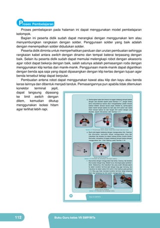 Proses Pembelajaran

Proses pembelajaran pada halaman ini dapat menggunakan model pembelajaran
kelompok.
Bagian ini peserta didik sudah dapat merangkai dengan menggunakan lem atau
menyambungkan rangkaian dengan solder. Penggunaan solder yang baik adalah
dengan menempatkan solder didudukan solder.
Peserta didik diminta untuk memperhatikan panduan dan urutan pembuatan sehingga
rangkaian kabel antara switch dengan dinamo dan tempat baterai terpasang dengan
baik. Selain itu peserta didik sudah dapat memulai melengkapi robot dengan aksesoris
agar robot dapat bekerja dengan baik, salah satunya adalah pemasangan roda dengan
menggunakan klip kertas dan manik-manik. Penggunaan manik-manik dapat digantikan
dengan benda apa saja yang dapat dipasangkan dengan klip kertas dengan tujuan agar
benda tersebut tetap dapat berputar.
Pembuatan antena robot dapat menggunakan kawat atau klip dan kayu atau benda
keras lainnya dan dibentuk menjadi tanduk. Pemasangannya pun apabila tidak ditemukan
konektor
terminal
jepit,
dapat langsung dipasang
ke limit switch dengan
d. Sambungkan kabel dari dinamo ke bagian belakang tempat baterai
dilem,
kemudian
ditutup
dengan cara disolder seperti pada Gambar 4.17. Jangan terlalu
lama menyoldernya karena akan mengakibatkan plastik tempat
menggunakan isolasi hitam
baterai meleleh, lakukan secara cepat. Setelah itu, sambungkan
kabel merah tempat baterai ke kaki atas limit switch dan kabel
agar terlihat lebih rapi.
hitam tempat baterai ke kaki tengah limit switch dengan cara
disolder, seperti ditunjukkan oleh Gambar 4.17.

(Sumber: Dokumen Kemdikbud)

Gambar 4.17 Penyambungan dinamo dengan tempat baterai dengan kabel atau kawat.

e. Buat roda bagian belakang dengan menggunakan klip. Caranya,
klip diluruskan, kemudian dilipat menggunakan tang dan
masukkan klip tersebut ke dalam lubang butiran (manik-manik).
Kemudian, tempelkan di bagian belakang tempat baterai dengan
menggunakan lem. Lihat hasilnya pada Gambar 4.18.

(Sumber: Dokumen Kemdikbud)

Gambar 4.18 Pembuatan dan pemasangan roda bagian belakang.

f. Buat antena dengan menggunakan klip kertas. Caranya, klip tersebut
kita luruskan dengan tang. Setelah lurus, kita lengkungkan perlahanlahan. Selanjutnya, kita masukkan klip yang sudah dilengkungkan
ke dalam konektor terminal jepit dengan tang agar kencang, lalu
masukkan ke dalam saklar limit switch, lihat hasilnya pada gambar
4.19. Bisa juga tidak memakai konektor terminal, tetapi langsung
dilem klip kertasnya ke limit switch menggunakan lem.

(Sumber: Dokumen Kemdikbud)

Gambar 4.19 Pembuatan dan pemasangan antena.

96

112

Kelas VII SMP/MTs

Buku Guru kelas VII SMP/MTs

 