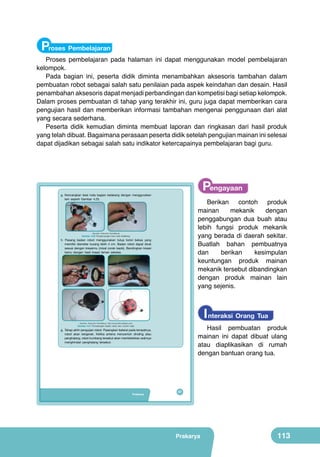 Proses Pembelajaran

Proses pembelajaran pada halaman ini dapat menggunakan model pembelajaran
kelompok.
Pada bagian ini, peserta didik diminta menambahkan aksesoris tambahan dalam
pembuatan robot sebagai salah satu penilaian pada aspek keindahan dan desain. Hasil
penambahan aksesoris dapat menjadi perbandingan dan kompetisi bagi setiap kelompok.
Dalam proses pembuatan di tahap yang terakhir ini, guru juga dapat memberikan cara
pengujian hasil dan memberikan informasi tambahan mengenai penggunaan dari alat
yang secara sederhana.
Peserta didik kemudian diminta membuat laporan dan ringkasan dari hasil produk
yang telah dibuat. Bagaimana perasaan peserta didik setelah pengujian mainan ini selesai
dapat dijadikan sebagai salah satu indikator ketercapainya pembelajaran bagi guru.

Pengayaan

g. Kencangkan besi roda bagian belakang dengan menggunakan
lem seperti Gambar 4.20.

Berikan contoh produk
mainan
mekanik
dengan
penggabungan dua buah atau
lebih fungsi produk mekanik
yang berada di daerah sekitar.
Buatlah bahan pembuatnya
dan
berikan
kesimpulan
keuntungan produk mainan
mekanik tersebut dibandingkan
dengan produk mainan lain
yang sejenis.

(Sumber: Dokumen Kemdikbud)

Gambar 4.20 Pengencangan besi roda belakang.

h. Pasang badan robot menggunakan tutup botol bekas yang
memiliki diameter kurang lebih 4 cm. Badan robot dapat dicat
sesuai dengan kreasimu (misal corak kepik). Bandingkan kreasi
kamu dengan hasil kreasi teman sekelas.

	
  

I nteraksi Orang Tua

(Sumber: Dokumen Kemdikbud, http://www.instructables.com)

Hasil pembuatan produk
mainan ini dapat dibuat ulang
atau diaplikasikan di rumah
dengan bantuan orang tua.

Gambar 4.21 Pemasangan badan robot dan contoh hasil.

g. Tahap akhir pengujian robot. Pasangkan baterai pada tempatnya,
robot akan bergerak. Ketika antena menyentuh dinding atau
penghalang, robot kumbang tersebut akan membelokkan arahnya
menghindari penghalang tersebut.

Prakarya

97

Prakarya

113

 