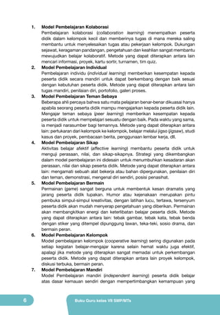 1.	

2.	

3.	

4.	

5.	

6.	

7.	

6

Model Pembelajaran Kolaborasi
Pembelajaran kolaborasi (collaboration learning) menempatkan peserta
didik dalam kelompok kecil dan memberinya tugas di mana mereka saling
membantu untuk menyelesaikan tugas atau pekerjaan kelompok. Dukungan
sejawat, keragaman pandangan, pengetahuan dan keahlian sangat membantu
mewujudkan belajar kolaboratif. Metode yang dapat diterapkan antara lain
mencari informasi, proyek, kartu sortir, turnamen, tim quiz.
Model Pembelajaran Individual
Pembelajaran individu (individual learning) memberikan kesempatan kepada
peserta didik secara mandiri untuk dapat berkembang dengan baik sesuai
dengan kebutuhan peserta didik. Metode yang dapat diterapkan antara lain
tugas mandiri, penilaian diri, portofolio, galeri proses.
Model Pembelajaran Teman Sebaya
Beberapa ahli percaya bahwa satu mata pelajaran benar-benar dikuasai hanya
apabila seorang peserta didik mampu mengajarkan kepada peserta didik lain.
Mengajar teman sebaya (peer learning) memberikan kesempatan kepada
peserta didik untuk mempelajari sesuatu dengan baik. Pada waktu yang sama,
ia menjadi narasumber bagi temannya. Metode yang dapat diterapkan antara
lain: pertukaran dari kelompok ke kelompok, belajar melalui jigso (jigsaw), studi
kasus dan proyek, pembacaan berita, penggunaan lembar kerja, dll.
Model Pembelajaran Sikap
Aktivitas belajar afektif (affective learning) membantu peserta didik untuk
menguji perasaan, nilai, dan sikap-sikapnya. Strategi yang dikembangkan
dalam model pembelajaran ini didesain untuk menumbuhkan kesadaran akan
perasaan, nilai dan sikap peserta didik. Metode yang dapat diterapkan antara
lain: mengamati sebuah alat bekerja atau bahan dipergunakan, penilaian diri
dan teman, demonstrasi, mengenal diri sendiri, posisi penasihat.
Model Pembelajaran Bermain
Permainan (game) sangat berguna untuk membentuk kesan dramatis yang
jarang peserta didik lupakan. Humor atau kejenakaan merupakan pintu
pembuka simpul-simpul kreativitas, dengan latihan lucu, tertawa, tersenyum
peserta didik akan mudah menyerap pengetahuan yang diberikan. Permainan
akan membangkitkan energi dan keterlibatan belajar peserta didik. Metode
yang dapat diterapkan antara lain: tebak gambar, tebak kata, tebak benda
dengan stiker yang ditempel dipunggung lawan, teka-teki, sosio drama, dan
bermain peran.
Model Pembelajaran Kelompok
Model pembelajaran kelompok (cooperative learning) sering digunakan pada
setiap kegiatan belajar-mengajar karena selain hemat waktu juga efektif,
apalagi jika metode yang diterapkan sangat memadai untuk perkembangan
peserta didik. Metode yang dapat diterapkan antara lain proyek kelompok,
diskusi terbuka, bermain peran.
Model Pembelajaran Mandiri
Model Pembelajaran mandiri (independent learning) peserta didik belajar
atas dasar kemauan sendiri dengan mempertimbangkan kemampuan yang

Buku Guru kelas VII SMP/MTs

 