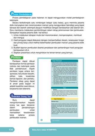 Proses Pembelajaran

Proses pembelajaran pada halaman ini dapat menggunakan model pembelajaran
kelompok.
Secara berkelompok satu rombongan belajar (satu kelas), guru meminta peserta
didik menyiapkan dan merencanakan mainan yang menggunakan teknologi yang dapat
berasal dari daerah setempat ataupun modifikasi dengan berdasarkan alat daerah lain.
Guru membantu melakukan pembimbingan dalam tahap perencanaan dan pembuatan.
Sampaikan kepada peserta didik hal berikut.
1.	Untuk melakukan tahapan mulai dari merencanakan, mempersiapkan, membuat
dan menguji.
2.	Hasil pengujian dapat dilakukan dengan memperhatikan desain, kesesuaian fungsi
dan prinsip kerja untuk melihat keberhasilan pembuatan mainan yang peserta didik
buat.
3.	Buatlah laporan pembuatan disertai penjelasan dan perbandingan hasil pengujian
berdasarkan LK-4.
4.	Siapkan presentasi untuk menginfokan ke teman-teman yang lainnya.

Penilaian

Penilaian dapat dibuat
berdasarkan format penilaian
individu dan kelompok pada
Bab pendahuluan. Aspek
penilaian tugas antara lain:
apresiasi, keruntutan berpikir,
pilihan
kata,
kreativitas
bentuk laporan, dan perilaku.
Penilaian sikap yang dapat
di amati pada bagian ini
adalah keaktifan saat diskusi,
kerjasama dan toleransi.

Tugas Kelompok
Sebelumnya kamu sudah melakukan observasi dan wawancara.
Jika tidak memungkinkan untuk mengunjungi tempat pembuatan
produk rekayasa sederhana dengan teknologi mekanik, lakukan
hal berikut.
1. Cari informasi dari sumber bacaan tentang pembuatan
produk rekayasa sederhana dengan teknologi mekanik
yang ada di lingkungan sekitarmu atau daerah setempat.
2. Tuliskan hasil bedah buku sumber secara lengkap dan
menarik. misalnya bahan dan alat yang digunakan, proses
pembuatannya, serta tips dan hal khusus yang perlu
diperhatikan.
3. Tuliskan pendapatmu tentang hal yang kamu rasakan dan
pengalaman apa yang kamu dapatkan saat mengerjakan
tugas kerja kelompok ini. Apa kesulitan dan kesenangan
yang ditemui? Tuliskan ungkapan perasaan/pengalaman
kamu dengan terbuka dan jujur.
4. Presentasikan/ceritakan hasil tugas kerja kelompok ini
pada temanmu di kelas.

Tugas

Evaluasi
Rencanakan pembuatan produk rekayasa sederhana dengan
teknologi mekanik. Mengapa kamu memilih produk tersebut dan
bagaimana prinsip kerja produk tersebut. Perhatikan tahapan
pembuatan produk dalam bekerja dan pada akhirnya produk
tersebut dapat bekerja dengan baik.

I nteraksi Orang Tua

Guru
dapat
menginformasikan
kepada
orang tua agar berperan
dalam
pendampingan
pembuatan
untuk
memastikan
keselamatan
kerja
selama
proses
pembuatan mainan.

114

Tugas Kelompok
Membuat Karya
Buatlah produk rekayasa sederhana dengan teknologi mekanik
berdasarkan informasi dari hasil observasi dan wawancara atau
berdasarkan hasil bedah buku sumber/referensi yang kamu
dapatkan tadi.
Perhatikan tahapan pembuatan produk dalam bekerja dan
ujikan produk dengan cara dicoba oleh teman dan guru-guru
di sekolah. Kemudian, perbaiki pembuatan produk rekayasa
sederhana dengan teknologi mekanik berdasarkan penilaian
teman dan guru.

98

Kelas VII SMP/MTs

Buku Guru kelas VII SMP/MTs

 