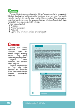 Penilaian

Peserta didik diminta membuat penilaian diri (self assessment). Karya yang peserta
didik buat dapat dipresentasikan dan dinilai oleh teman-teman dan guru. Peserta didik
mencatat masukan dari mereka. Lalu peserta didik membuat penilaian diri, apakah
yang dinilai oleh teman-teman dan guru sesuai dengan keinginan. Peserta didik dapat
memperbaiki karya agar menjadi lebih baik lagi.
Penilaian sebagai berikut.
1.	Persiapan,
2.	Pelaksanaan(proses)
3.	Produk jadi
4.	Laporan tahapan berkarya (sketsa, rencana kerja dll)

Remedial

Refleksi Diri

peserta didik diminta
melakukan
analisis
pembuatan
produk
dan
mainan dengan teknologi
mekanik
yang
paling
sederhana yang dia pahami.
Tanyakan
proses
pembuatan, dari persiapan
hingga pengujian.
Tanyakan pengembangan
apa
saja
yang
dapat
dihasilkan dari pembuatan
produk dan mainan dengan
teknologi
mekanikpada
kehidupan.

Renungkan dan tuliskan!
Dalam mempelajari tentang pembuatan produk rekayasa sederhana dengan
teknologi mekanik dan mainan sederhana dengan teknologi mekanik, ungkapkan
manfaat, dan apa yang kamu rasakan, tentang hal berikut!
1. Keragaman proses pembuatan pembuatan produk rekayasa sederhana dengan
teknologi mekanik dan mainan sederhana dengan teknologi mekanik di daerahmu.
2. Kunjungan pada tempat pembuatan produk rekayasa sederhana dengan teknologi
mekanik dan mainan sederhana dengan teknologi mekanik.
3. Pengalaman yang menyenangkan saat mencari informasi di tempat yang dikunjungi
(saat melakukan observasi dan wawancara dengan penjual/narasumber dan
bekerja sama dengan teman di kelompok).
4. Kesulitan yang dihadapi saat mencari informasi di tempat yang dikunjungi (saat
melakukan observasi dan wawancara dengan penjual/narasumber dan bekerja
sama dengan teman di kelompok).
5. Pengalaman dalam membuat produk rekayasa sederhana dengan teknologi
mekanik dan mainan sederhana dengan teknologi mekanik bersama teman di
kelompok (mulai dari perencanaan, persiapan, pembuatan dan pengujian)
6. Pengalaman dalam membuat produk rekayasa sederhana dengan teknologi
mekanik dan mainan sederhana dengan teknologi mekanik dengan kreativitas
sendiri dan bekerja sendiri (mulai dari perencanaan, persiapan, pembuatan dan
pengujian)
7. Pembelajaran apa yang kamu dapatkan/rasakan sebagai individu sosial.

Rangkuman
1. Produk dengan teknologi mekanik merupakan salah satu hasil

2.

3.
4.

5.

100

116

buatan manusia yang banyak digunakan untuk membantu
kehidupan manusia.
Produk dengan teknologi mekanik tidak dapat dipisahkan dengan
peralatan mekanik. Produk dengan teknologi yang berbeda akan
membedakan juga peralatan mekanik yang digunakan.
Produk dengan teknologi mekanik yang banyak digunakan adalah
produk yang menggunakan listrik sebagai sumber tenaga.
Kita patut mensyukuri karunia Tuhan atas keberagaman sumber
daya alam yang diberikan untuk bahan dasar pembuatan produk
dengan teknologi mekanik yang berada di Indonesia.
Pembuatan produk dengan teknologi mekanik harus mengikuti
tahapan proses dan teknik yang berbeda berdasarkan kepada
fungsi dari produk tersebut.

Kelas VII SMP/MTs

Buku Guru kelas VII SMP/MTs

 