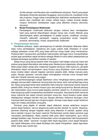 8.	

dimiliki dengan memfokuskan dan merefleksikan keinginan. Teknik yang dapat
diterapkan antara lain apresiasi-tanggapan, asumsi presumsi, visualisasi mimpi
atau imajinasi, hingga cakap memperlakukan alat/bahan berdasarkan temuan
sendiri atau modifikasi dan imitasi, refleksi karya, melalui kontrak belajar,
maupun terstruktur berdasarkan tugas yang diberikan (inquiry, discovery,
recovery).
Model Pembelajaran Multimodel
Pembelajaran multimodel dilakukan dengan maksud akan mendapatkan
hasil yang optimal dibandingkan dengan hanya satu model. Metode yang
dikembangkan dalam pembelajaran ini adalah proyek, modifikasi, simulasi,
interaktif, elaboratif, partisipatif, magang (cooperative study), integratif,
produksi, demonstrasi, imitasi, eksperiensial, kolaboratif.

C. Pengembangan Apresiasi
Pendidikan prakarya dalam penerapannya di sekolah diharapkan dilakukan dalam
tatap muka pembelajaran. Sebaiknya jika tugas praktik tidak dikerjakan di rumah
sebagai pekerjaan rumah (PR) yang pada akhirnya orang tualah yang membuatnya.
Prakarya lebih menanamkan pendidikan keterampilan sehingga harus memperlihatkan
proses agar pendidikan dapat dimaknai sebagai lifeskill di mana dalam pelaksanaannya
terdapat penerapan pendidikan karakter di sekolah.
Setiap karya yang dibuat peserta didik merupakan hasil belajar yang luar biasa dari
potensi yang dapat ditampilkan oleh setiap anak. Mereka butuh diapresiasi, dihargai, dan
diberi pujian dalam setiap akhir melakukan kegiatan berkarya. Oleh karena itu, pendidik
diharapkan dapat mempersiapkan ruang khusus yang diciptakan untuk menampilkan
karya mereka dalam sebuah kegiatan pameran peserta didik. Setiap manusia perlu
pujian. Dengan apresiasi, manusia dapat meningkatkan motivasi untuk menjadi lebih
baik dan menjadi manusia yang unggul.
Area pameran/pajangan sangat diperlukan untuk menghargai bahwa peserta didik
sebagai manusia telah melakukan hal yang baik dan benar, serta bermanfaat bagi orang
lain. Karya yang dipamerkan akan disaksikan oleh orang lain, baik kawan-kawan sesama
peserta didik, orang tua mereka maupun guru dan pengunjung lainnya. Banyak peluang
dan kesempatan yang muncul pada kegiatan pameran seperti itu, di antaranya secara
tidak langsung sudah menghadirkan pendidikan wirausaha. Jika peserta didik membuat
karya maksimal dan dapat menarik perhatian orang lain, karya tersebut sudah dapat
dikategorikan sebagai memiliki nilai jual. Dengan demikian, terbentuk dorongan untuk
membuat lebih banyak lagi dan menguntungkan. Konsep masa depan sudah terbentuk
sejak dini melalui pendidikan wirausaha.
Pameran yang digelar di sekolah dapat dilakukan secara sederhana maupun
secara besar-besaran, semua bergantung pada kondisi sekolah itu sendiri. Biasanya,
pameran dibarengi dengan kegiatan besar yang dilakukan di sekolah, apakah ulang
tahun sekolah maupun hari besar nasional. Pembentukan panitia dalam pameran juga
merupakan pembelajaran. Maka, peserta didik perlu diberi kesempatan, guru hanya
sebagai fasilitator saja. Pameran dimaksudkan untuk mengapresiasi hasil karya/produk
peserta didik. Istilah ‘pameran’ mungkin lebih tepat digunakan untuk aspek Kerajinan
dan aspek Rekayasa untuk aspek Budidaya dan aspek Pengolahan, dapat digunakan
istilah ‘bazar atau market day’.
Prakarya

7

 