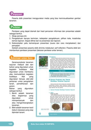 Pengayaan
Peserta didik presentasi menggunakan media yang bisa memvisualisasikan gambar
tanaman.

Penilaian
Penilaian yang dapat diamati dari hasil pencarian informasi dan presentasi adalah
sebagai berikut.
1.	 Sikap percaya diri.
2.	 Pengetahuan berupa kerincian, ketepatan pengetahuan, pilihan kata, kreativitas
bentuk laporan. Dapat dilihat dari isi presentasi dan laporan.
3.	 Keterampilan yaitu kemampuan presentasi (suara dan cara menjelaskan) dan
penyajian.
Setelah presentasi peserta didik diminta melakukan self reflection. Peserta didik lain
memberikan penilaian presentasi (lakukan penilaian antar teman).

Informasi untuk Guru
Sarana produksi tanaman
sayuran meliputi alat dan
bahan yang digunakan untuk
kegiatan
budidaya.
Alat
digunakan untuk membantu
atau memudahkan kegiatan
budidaya.
Alat
yang
digunakan berupa alat–alat
pertanian untuk pengolahan
tanah, pemeliharaan dan
panen.
Bahan
yang
digunakan
sebagai berikut.
1.	 Benih adalah tanaman
atau bagiannya yang
digunakan
untuk
memperbanyak
dan
atau mengembangbiakan
tanaman.
2.	 Bibit adalah tanaman kecil
(belum dewasa) yang siap
dipindah tanam.

124

3. Kangkung

Tanaman	kangkung	(Ipomoea	reptans)	termasuk	sayuran	daun	
yang	populer.	Hampir	setiap	penjual	sayuran	menjual	kangkung.	
Tanaman	ini	dapat	tumbuh	dengan	baik	di	daerah	dataran	rendah.	
Terdapat	 dua	 jenis	 kangkung	 yang	 biasa	 dibudidayakan	 yaitu	
kangkung	 darat	 dan	 kangkung	 air.	 Kangkung	 air	 memiliki	 daun	
dan	 batang	 yang	 lebih	 besar	 dibandingkan	 dengan	 kangkung	
darat.	Kangkung	dapat	dipanen	pada	hari	ke-27	setelah	tanam.	
Pemanenan	 dapat	 dicabut	 langsung	 atau	 dipotong	 dengan	
menyisakan	 buku	 batang.	 Setelah	 dipotong,	 kangkung	 dapat	
tumbuh	 kembali	 dan	 dipanen	 lagi.

	
   (Sumber: Dokumen Kemdikbud)
Gambar 5.5 Tanaman kangkung

Tugas Individu
Cari Info
1.	 Carilah	informasi	dari	berbagai	media	(majalah,	koran,	buku	
dan	 internet)	 tentang	 deskripsi	 tanaman	 sayuran.
2.	 Presentasikan	 hasil	 pencarian	 informasi.

B. Sarana Produksi dan Teknik
Budidaya Tanaman Sayuran
	 Sarana	produksi	dan	teknik	budidaya	perlu	diperhatikan	sebelum	
melaksanakan	 budidaya.	 Dalam	 melakukan	 budidaya	 tanaman	
sayuran,	dibutuhkan	sarana	produksi	dan	teknik	yang	tepat	sehingga	
dapat	 diperoleh	 hasil	 yang	 optimal.

1. Sarana Produksi Budidaya Tanaman Sayuran
a. Bahan

1) Benih atau Bibit
Benih	berbeda	dengan	bibit.	Benih	berbentuk	biji,	sedangkan	
bibit	 sudah	 berbentuk	 tanaman	 yang	 masih	 kecil.	 Benih	 harus	
mempunyai	 kualitas	 tinggi,	 baik	 mutu	 genetik,	 fisik,	 maupun	
fisiologinya.	 Benih	 atau	 bibit	 unggul	 juga	 harus	 berasal	 dari	
varietas	 unggul	 (daya	 tumbuh	 besar,	 murni,	 tidak	 mengandung	
kotoran,	tidak	tercemar	hama	dan	penyakit).	Benih	yang	terjamin	
adalah	 benih	 bersertifikat.

(Sumber: Dokumen Kemdikbud)

Gambar 5.6 Benih tanaman

Benih kangkung

108

Kelas VII SMP/MTs

Buku Guru kelas VII SMP/MTs

Benih cabai

 