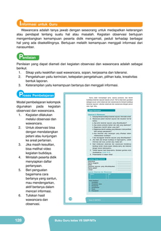 Informasi untuk Guru

Wawancara adalah tanya jawab dengan seseorang untuk medapatkan keterangan
atau pendapat tentang suatu hal atau masalah. Kegiatan observasi bertujuan
mengembangkan kemampuan peserta didik mengamati, peduli terhadap berbagai
hal yang ada disekelilingnya. Bertujuan melatih kemampuan menggali informasi dari
narasumber.

Penilaian

Penilaian yang dapat diamati dari kegiatan observasi dan wawancara adalah sebagai
berikut.
1.	 Sikap yaitu keaktifan saat wawancara, sopan, kerjasama dan toleransi.
2.	 Pengetahuan yaitu kerincian, ketepatan pengetahuan, pilihan kata, kreativitas
bentuk laporan.
3.	 Keterampilan yaitu kemampuan bertanya dan menggali informasi.

Proses Pembelajaran
Model pembelajaran kelompok
digunakan pada kegiatan
observasi dan wawancara.
1.	 Kegiatan dilakukan
melalui observasi dan
wawancara.
2.	 Untuk observasi bisa
dengan mendatangkan
petani atau kunjungan
ke areal pertanian.
3.	 Jika masih kesulitan,
bisa melihat video
kegiatan budidaya.
4.	 Mintalah peserta didik
menyiapkan daftar
pertanyaan.
5.	 Beri penguatan
bagaimana cara
bertanya yang santun,
mau mendengarkan,
aktif bertanya dalam
mencari informasi.
6.	 Tuliskan hasil
wawancara dan
observasi.

128

	 Kamu	 telah	 mempelajari	 jenis,	 sarana	 produksi,	 dan	 teknik	
budidaya	tanaman	sayuran	secara	umum.	Hal	itu	bisa	kamu	gunakan	
sebagai	acuan	untuk	observasi	dan	wawancara	ke	tempat	budidaya	
tanaman	sayuran.	Lakukan	observasi	dan	wawancara	dengan	penuh	
rasa	 ingin	 tahu.	
Tugas Kelompok
Observasi & Wawancara
1.	 Kunjungi	tempat	budidaya	tanaman	sayuran.	Kemudian	amati.
2.	 Wawancara	 petani	 tanaman	 sayuran	 dan	 tanyakan	 hal-hal	
berikut.
a.	Apa	 jenis	 tanaman	 sayuran	 yang	 dibudidayakan?
b.	Apa	 sarana	 produksi	 (bahan	 dan	 alat)	 yang	 diperlukan?	
c.	Bagaimana	 memilih	 bahan	 yang	 baik?	
d.	Bagaimana	teknik	budidaya	yang	dilakukan	mulai	pemilihan	
bibit	 sampai	 pascapanen?
e.	Apa	 kesulitan	 atau	 tantangan	 yang	 dihadapi	 dalam	
melaksanakan	 budidaya?
f.	Apa	 keunggulan	 tanaman	 sayuran	 yang	 dibudidayakan?
3.	 Jika	 tidak	 ada	 tempat	 budidaya	 di	 lingkunganmu,	 carilah	
informasi	 dari	 buku	 sumber	 atau	 media	 lain!
4.	 Saat	 melakukan	 observasi	 dan	 wawancara	 hendaknya	
bersikap	ramah,	bicara	sopan,	bekerja	sama,	dan	toleransi	
dengan	 teman	 kelompokmu.
5.	 Tulislah	laporan	hasil	observasimu.	Sertakan	gambar	untuk	
visualisasinya.	 (Lihat	 LK-3)
6.	 Presentasikan	 di	 depan	 kelas!	 	
Lembar Kerja 3 (LK-3)
Kelompok	
Nama	 anggota	
Kelas	
Tanaman	 sayuran	 yang	 dibudidayakan	
Nama	 petani	
Lokasi	
Laporan Observasi dan Wawancara
Bahan:
•	
•	
•	
Teknik	 Budidaya:
1.	 Pembibitan
2.	 Pengolahan	 lahan
3.	 Penanaman	
4.	 Pemeliharaan	
5.	 Panen	
6.	 Pascapanen

112

Kelas VII SMP/MTs

Buku Guru kelas VII SMP/MTs

Alat:
•	
•	
•	

:	 	................................
:	 	................................
:	 	................................
:	 	................................
:	 	................................
:	 	................................

 