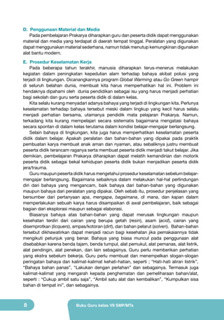 D. Penggunaan Material dan Media
Pada pembelajaran Prakarya diharapkan guru dan peserta didik dapat menggunakan
material dan media yang terdapat di daerah tempat tinggal. Peralatan yang digunakan
dapat menggunakan material sederhana, namun tidak menutup kemungkinan digunakan
alat bantu modern.
E. Prosedur Keselamatan Kerja
Pada beberapa tahun terakhir, manusia diharapkan terus-menerus melakukan
kegiatan dalam peningkatan kepedulian alam terhadap bahaya akibat polusi yang
terjadi di lingkungan. Dicanangkannya program Global Warming atau Go Green hampir
di seluruh belahan dunia, membuat kita harus memperhatikan hal ini. Problem ini
hendaknya dipahami oleh dunia pendidikan sebagai isu yang harus menjadi perhatian
bagi sekolah dan guru serta peserta didik di dalam kelas.
Kita selalu kurang menyadari adanya bahaya yang terjadi di lingkungan kita. Perlunya
keselamatan terhadap bahaya tersebut meski dalam lingkup yang kecil harus selalu
menjadi perhatian bersama, utamanya pendidik mata pelajaran Prakarya. Namun,
terkadang kita kurang mempelajari secara sistematis bagaimana mengatasi bahaya
secara spontan di dalam kelas terutama dalam kondisi belajar-mengajar berlangsung.
Selain bahaya di lingkungan, kita juga harus memperhatikan keselamatan peserta
didik dalam belajar. Apakah peralatan dan bahan-bahan yang dipakai pada praktik
pembuatan karya membuat anak aman dan nyaman, atau sebaliknya justru membuat
peserta didik terancam raganya serta membuat peserta didik menjadi takut belajar. Jika
demikian, pembelajaran Prakarya diharapkan dapat melatih kemandirian dan motorik
peserta didik sebagai bekal kehidupan peserta didik bukan menjadikan peserta didik
jera/trauma.
Guru maupun peserta didik harus mengetahui prosedur keselamatan sebelum belajarmengajar berlangsung. Bagaimana sebaiknya dalam melakukan hal-hal perlindungan
diri dari bahaya yang mengancam, baik bahaya dari bahan-bahan yang digunakan
maupun bahaya dari peralatan yang dipakai. Oleh sebab itu, prosedur penjelasan yang
bersumber dari pertanyaan apa, mengapa, bagaimana, di mana, dan kapan dalam
memperlakukan sebuah karya harus disampaikan di awal pembelajaran, baik sebagai
bagian dari eksplorasi maupun sebagai elaborasi.
Biasanya bahaya atas bahan-bahan yang dapat merusak lingkungan maupun
kesehatan terdiri dari cairan yang berupa getah (resin), asam (acid), cairan yang
disemprotkan (licquers), ampas/kotoran (dirt), dan bahan pelarut (solven). Bahan-bahan
tersebut dikhawatirkan dapat menjadi racun bagi kesehatan jika pemakaiannya tidak
mengikuti petunjuk yang benar. Bahaya yang biasa muncul pada penggunaan alat
disebabkan karena benda tajam, benda tumpul, alat pemukul, alat pemanas, alat listrik,
alat pendingin, alat penekan, dan lain sebagainya. Guru perlu memberikan perhatian
yang ekstra sebelum bekerja. Guru perlu membuat dan menempelkan slogan-slogan
peringatan bahaya dan kalimat-kalimat kehati-hatian, seperti ; “Hati-hati aliran listrik”,
“Bahaya bahan panas”, “Lakukan dengan perlahan” dan sebagainya. Termasuk juga
kalimat-kalimat yang mengarah kepada penghematan dan pemeliharaan bahan/alat,
seperti : “Cukup ambil satu saja”, “Ambil satu alat dan kembalikan”, “Kumpulkan sisa
bahan di tempat ini”, dan sebagainya.

8

Buku Guru kelas VII SMP/MTs

 