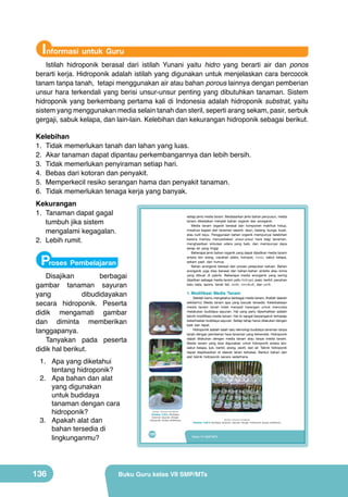 Informasi untuk Guru

Istilah hidroponik berasal dari istilah Yunani yaitu hidro yang berarti air dan ponos
berarti kerja. Hidroponik adalah istilah yang digunakan untuk menjelaskan cara bercocok
tanam tanpa tanah, tetapi menggunakan air atau bahan porous lainnya dengan pemberian
unsur hara terkendali yang berisi unsur-unsur penting yang dibutuhkan tanaman. Sistem
hidroponik yang berkembang pertama kali di Indonesia adalah hidroponik substrat, yaitu
sistem yang menggunakan media selain tanah dan steril, seperti arang sekam, pasir, serbuk
gergaji, sabuk kelapa, dan lain-lain. Kelebihan dan kekurangan hidroponik sebagai berikut.
Kelebihan
1.	 Tidak memerlukan tanah dan lahan yang luas.
2.	 Akar tanaman dapat dipantau perkembangannya dan lebih bersih.
3.	 Tidak memerlukan penyiraman setiap hari.
4.	 Bebas dari kotoran dan penyakit.
5.	 Memperkecil resiko serangan hama dan penyakit tanaman.
6.	 Tidak memerlukan tenaga kerja yang banyak.
Kekurangan
1.	 Tanaman dapat gagal
tumbuh jika sistem
mengalami kegagalan.
2.	 Lebih rumit.

setiap	jenis	media	tanam.	Berdasarkan	jenis	bahan	penyusun,	media	
tanam	 dibedakan	 menjadi	 bahan	 organik	 dan	 anorganik.
Media	 tanam	 organik	 berasal	 dari	 komponen	 makhluk	 hidup,	
misalnya	bagian	dari	tanaman	seperti:	daun,	batang,	bunga,	buah,	
atau	 kulit	 kayu.	 Penggunaan	 bahan	 organik	 mempunyai	 kelebihan	
karena	 mampu	 menyediakan	 unsur-unsur	 hara	 bagi	 tanaman,	
menghasilkan	 sirkulasi	 udara	 yang	 baik,	 dan	 mempunyai	 daya	
serap	 air	 yang	 tinggi.
Beberapa	jenis	bahan	organik	yang	dapat	dijadikan	media	tanam	
	
antara	 lain	 arang,	 cacahan	 pakis,	 kompos,	 moss,	 sabut	 kelapa,	
sekam	 padi,	 dan	 humus.	
Bahan	 anorganik	 berasal	 dari	 proses	 pelapukan	 batuan.	 Bahan	
anorganik	 juga	 bisa	 berasal	 dari	 bahan-bahan	 sintetis	 atau	 kimia	
yang	 dibuat	 di	 pabrik.	 Beberapa	 media	 anorganik	 yang	 sering	
dijadikan	sebagai	media	tanam	yaitu	hidrogel,	pasir,	kerikil,	pecahan	
batu	 bata,	 spons,	 tanah	 liat,	 zeolit,	 vermikulit,	 dan	 perlit.

Proses Pembelajaran

Disajikan
berbagai
gambar tanaman sayuran
yang
dibudidayakan
secara hidroponik. Peserta
didik mengamati gambar
dan diminta memberikan
tanggapanya.
Tanyakan pada peserta
didik hal berikut.
1.	 Apa yang diketahui
tentang hidroponik?
2.	 Apa bahan dan alat
yang digunakan
untuk budidaya
tanaman dengan cara
hidroponik?
3.	 Apakah alat dan
bahan tersedia di
lingkunganmu?

136

1. Modifikasi	 Media	 Tanam

	 Setelah	kamu	mengetahui	berbagai	media	tanam,	lihatlah	daerah	
sekitarmu!	 Media	 tanam	 apa	 yang	 banyak	 tersedia.	 Keterbatasan	
media	 tanam	 tanah	 tidak	 menjadi	 halangan	 untuk	 mencoba	
melakukan	 budidaya	 sayuran.	 Hal	 yang	 perlu	 diperhatikan	 adalah	
teknik	modifikasi	media	tanam.	Hal	ini	sangat	berpengaruh	terhadap	
keberhasilan	budidaya	sayuran.	Setiap	tahap	harus	dilakukan	dengan	
baik	 dan	 tepat.
	 Hidroponik	adalah	salah	satu	teknologi	budidaya	tanaman	tanpa	
tanah	dengan	pemberian	hara	tanaman	yang	terkendali.	Hidroponik	
dapat	 dilakukan	 dengan	 media	 tanam	 atau	 tanpa	 media	 tanam.	
Media	 tanam	 yang	 bisa	 digunakan	 untuk	 hidroponik	 antara	 lain:	
sabut	 kelapa,	 ijuk,	 kerikil,	 arang,	 zeolit,	 dan	 air.	 Teknik	 hidroponik	
dapat	 diaplikasikan	 di	 daerah	 lahan	 terbatas.	 Berikut	 bahan	 dan	
alat	 teknik	 hidroponik	 secara	 sederhana.

(Sumber: Dokumen Kemdikbud)

Gambar 5.20.a Budidaya
tanaman sayuran dengan
hidroponik secara sederhana

120

(Sumber: Dokumen Kemdikbud)

Gambar 5.20.b Budidaya tanaman sayuran dengan hidroponik secara sederhana

Kelas VII SMP/MTs

Buku Guru kelas VII SMP/MTs

 