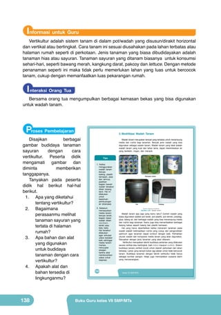 Informasi untuk Guru

Vertikultur adalah sistem tanam di dalam pot/wadah yang disusun/dirakit horizontal
dan vertikal atau bertingkat. Cara tanam ini sesuai diusahakan pada lahan terbatas atau
halaman rumah seperti di perkotaan. Jenis tanaman yang biasa dibudidayakan adalah
tanaman hias atau sayuran. Tanaman sayuran yang ditanam biasanya untuk konsumsi
sehari-hari, seperti bawang merah, kangkung darat, pakcoy dan lettuce. Dengan metode
penanaman seperti ini maka tidak perlu memerlukan lahan yang luas untuk bercocok
tanam, cukup dengan memanfaatkan luas pekarangan rumah.

I nteraksi Orang Tua

Bersama orang tua mengumpulkan berbagai kemasan bekas yang bisa digunakan
untuk wadah tanam.

Proses Pembelajaran

Disajikan
berbagai
gambar budidaya tanaman
sayuran
dengan
cara
vertikultur. Peserta didik
mengamati gambar dan
diminta
memberikan
tanggapanya.
Tanyakan pada peserta
didik hal berikut hal-hal
berikut.
1.	 Apa yang diketahui
tentang vertikultur?
2.	 Bagaimana
perasaanmu melihat
tanaman sayuran yang
tertata di halaman
rumah?
3.	 Apa bahan dan alat
yang digunakan
untuk budidaya
tanaman dengan cara
vertikultur?
4.	 Apakah alat dan
bahan tersedia di
lingkunganmu?

138

2. Modifikasi	 Wadah	 Tanam

	
Wadah	tanam	merupakan	tempat	yang	terbatas	untuk	menampung	
media	 dan	 nutrisi	 bagi	 tanaman.	 Banyak	 jenis	 wadah	 yang	 bisa	
digunakan	sebagai	wadah	tanam.	Wadah	tanam	yang	ideal	adalah	
wadah	 tanam	 yang	 kuat	 dan	 tahan	 lama,	 dapat	 merembeskan	 air	
yang	 berlebih,	 ringan,	 dan	 menarik.
	

Tips
1.	 Ketika	
menggunakan	
wadah	 tanam	
berupa	
kaleng,	 plastik	
kemasan,	 pipa	
dan	 lainnya,	
pastikan	
bagian	 bawah	
wadah	 tersebut	
diberi	 lubang	
kecil.	 Hal	 ini	
dilakukan	
untuk	
keperluan	
pembuangan	
air	 (drainase).
2.	 Sebelum	
memasukkan	
media	 tanam	
berupa	 tanah,	
bagian	 dasar	
wadah	 diberi	
styrofoam,	
kerikil	 atau	
batu	 bata.	
Hal	 tersebut	
dilakukan	
agar	 sirkulasi	
udara	 berjalan	
baik	 sehingga	
media	 tanam	
mampu	
menyuplai	
oksigen	
karena	 akar	
membutuhkan	
udara	 untuk	
respirasi.

122

Kemasan bekas

Pot

Polybag
(Sumber: Dokumen Kemdikbud)

Gambar 5.22 Wadah tanam

Wadah	 tanam	 apa	 saja	 yang	 kamu	 tahu?	 Contoh	 wadah	 yang	
biasa	digunakan	adalah	pot	tanah,	pot	plastik,	pot	semen,	polybag,	
pipa,	talang	air,	dan	berbagai	wadah	yang	bisa	menampung	media	
dan	nutrisi	bagi	tanaman.	Kamu	juga	bisa	memanfaatkan	berbagai	
barang	 bekas	 seperti	 kaleng	 dan	 plastik	 kemasan.	
Hal	 yang	 harus	 diperhatikan	 ketika	 menanam	 tanaman	 pada	
wadah	 adalah	 ketersediaan	 nutrisi	 yang	 cukup	 dan	 pengondisian	
optimum	 agar	 tanaman	 dapat	 tumbuh	 dengan	 baik.	 Perhatikan	
ukuran	 wadah	 dan	 komposisi	 media	 tanam	 yang	 akan	 digunakan.	
Sesuaikan	 dengan	 jenis	 tanaman	 yang	 akan	 ditanam.
	 Vertikultur	merupakan	teknik	budidaya	pertanian	yang	dilakukan	
secara	vertikal	atau	bertingkat,	baik	indoor	maupun	outdoor.	Sistem	
budidaya	secara	vertikal	cocok	untuk	daerah	perkotaan	dan	lahan	
terbatas.	Lahan	yang	sempit	bukan	lagi	alasan	untuk	tidak	bercocok	
tanam.	 Budidaya	 tanaman	 dengan	 teknik	 vertikultur	 tidak	 hanya	
sebagai	 sumber	 pangan,	 tetapi	 juga	 menciptakan	 suasana	 alami	
yang	 menyenangkan.

Kelas VII SMP/MTs

Buku Guru kelas VII SMP/MTs

 